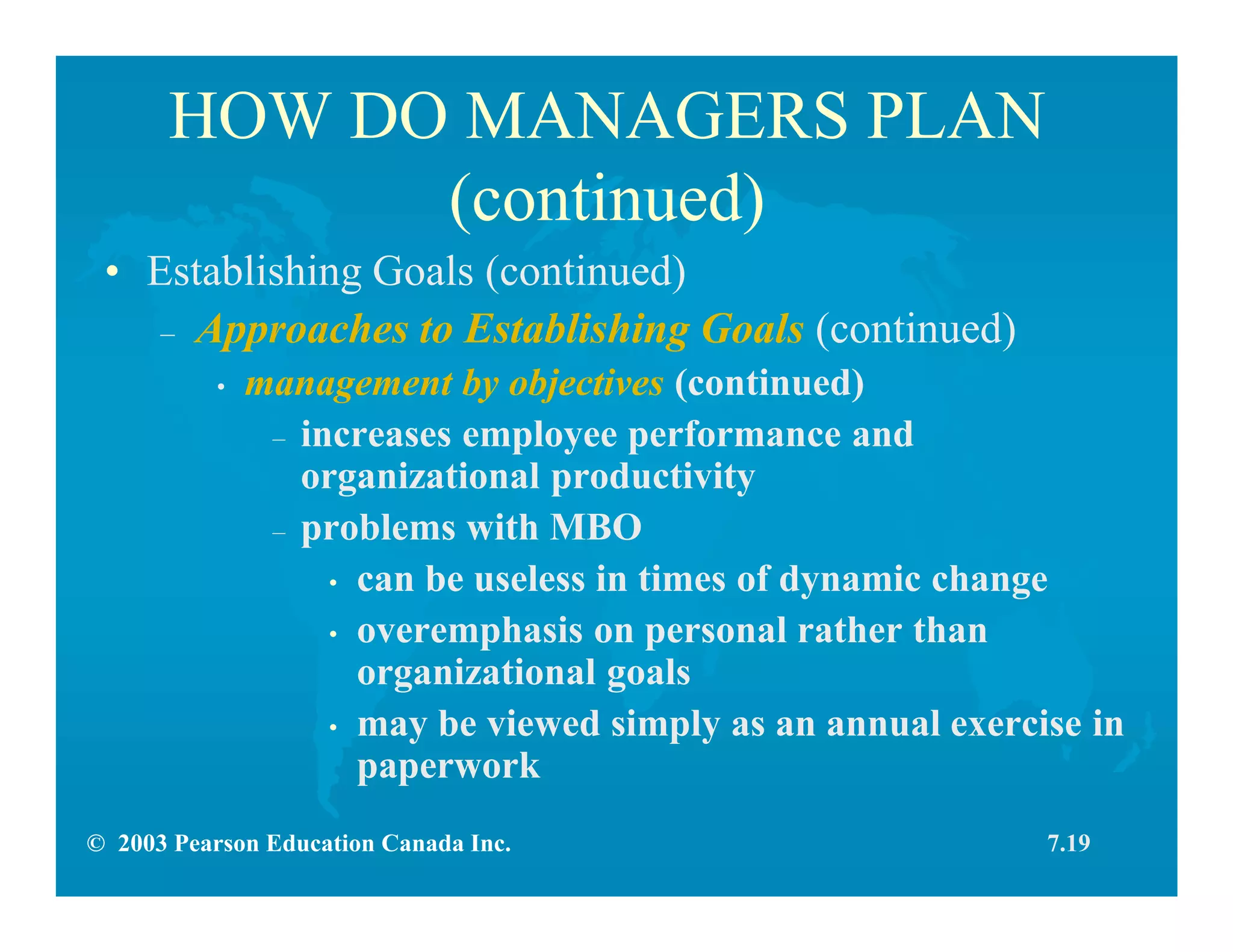 © 2003 Pearson Education Canada Inc.
HOW DO MANAGERS PLAN
(continued)
• Establishing Goals (continued)
– Approaches to Establishing Goals (continued)
• management by objectives (continued)
– increases employee performance and
organizational productivity
– problems with MBO
• can be useless in times of dynamic change
• overemphasis on personal rather than
organizational goals
• may be viewed simply as an annual exercise in
paperwork
7.19
 