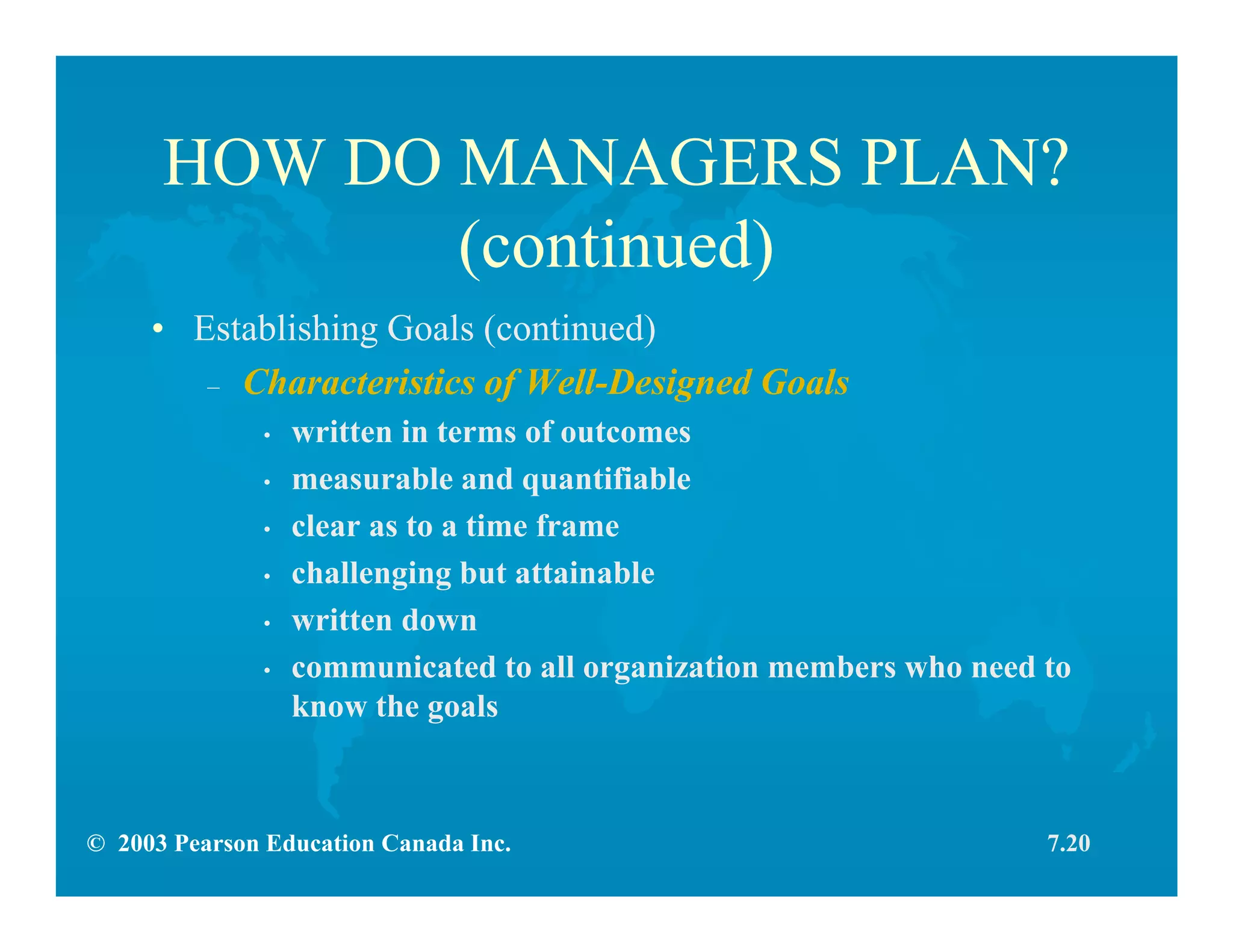 © 2003 Pearson Education Canada Inc.
HOW DO MANAGERS PLAN?
(continued)
• Establishing Goals (continued)
– Characteristics of Well-Designed Goals
• written in terms of outcomes
• measurable and quantifiable
• clear as to a time frame
• challenging but attainable
• written down
• communicated to all organization members who need to
know the goals
7.20
 