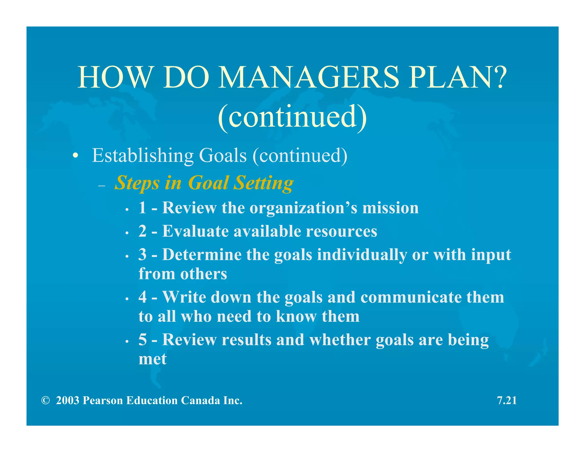 © 2003 Pearson Education Canada Inc.
HOW DO MANAGERS PLAN?
(continued)
• Establishing Goals (continued)
– Steps in Goal Setting
• 1 - Review the organization’s mission
• 2 - Evaluate available resources
• 3 - Determine the goals individually or with input
from others
• 4 - Write down the goals and communicate them
to all who need to know them
• 5 - Review results and whether goals are being
met
7.21
 