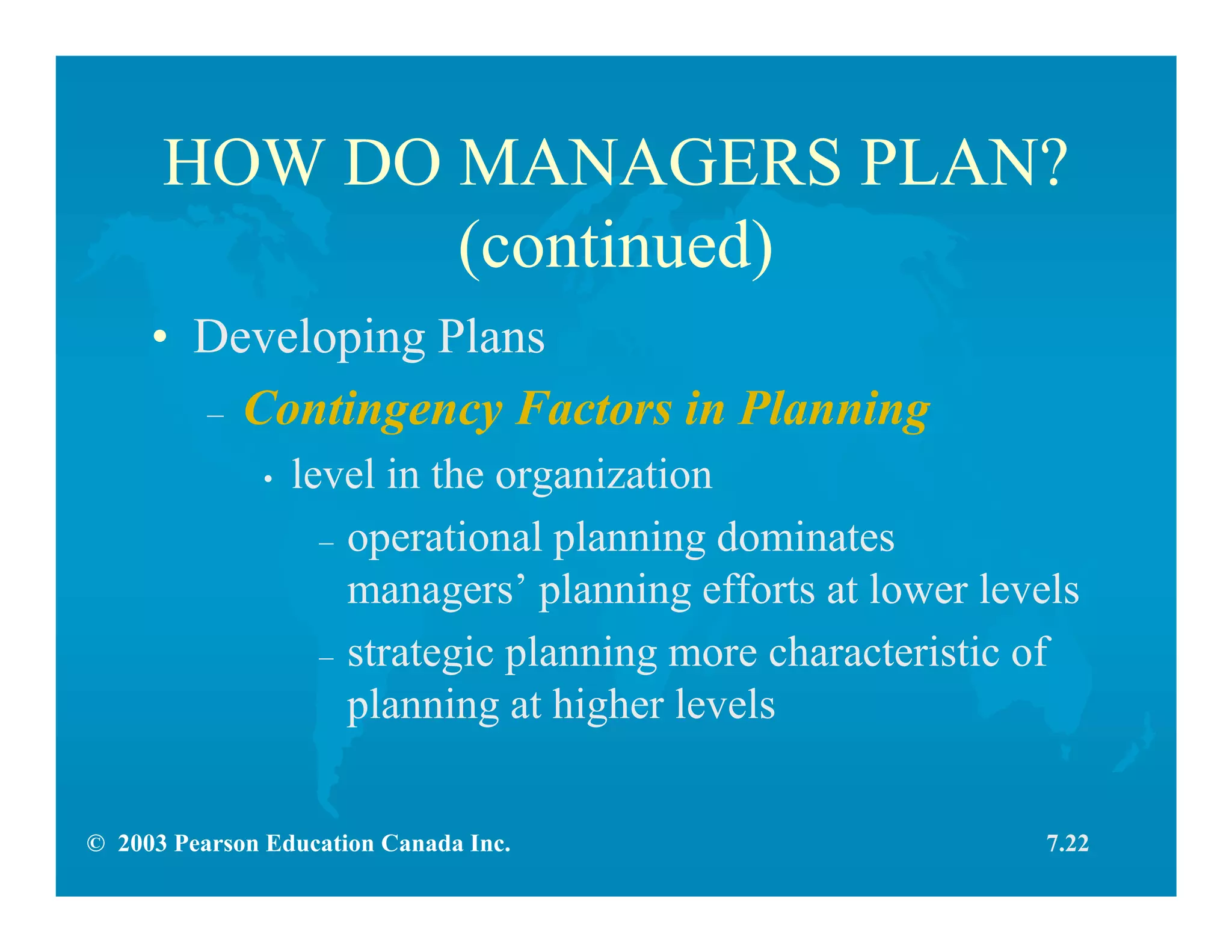 © 2003 Pearson Education Canada Inc.
HOW DO MANAGERS PLAN?
(continued)
• Developing Plans
– Contingency Factors in Planning
• level in the organization
– operational planning dominates
managers’ planning efforts at lower levels
– strategic planning more characteristic of
planning at higher levels
7.22
 