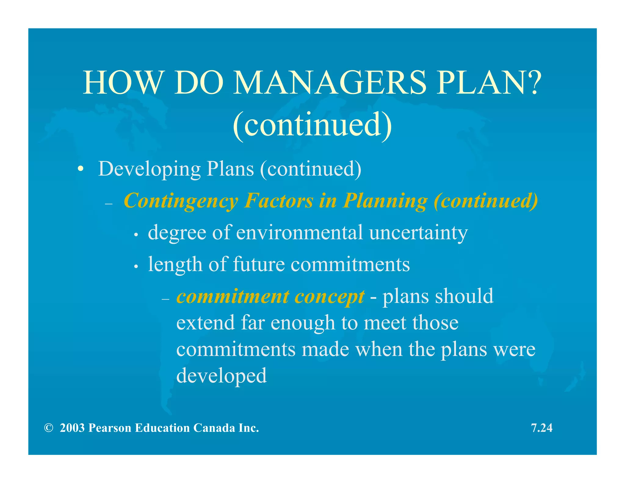 © 2003 Pearson Education Canada Inc.
HOW DO MANAGERS PLAN?
(continued)
• Developing Plans (continued)
– Contingency Factors in Planning (continued)
• degree of environmental uncertainty
• length of future commitments
– commitment concept - plans should
extend far enough to meet those
commitments made when the plans were
developed
7.24
 