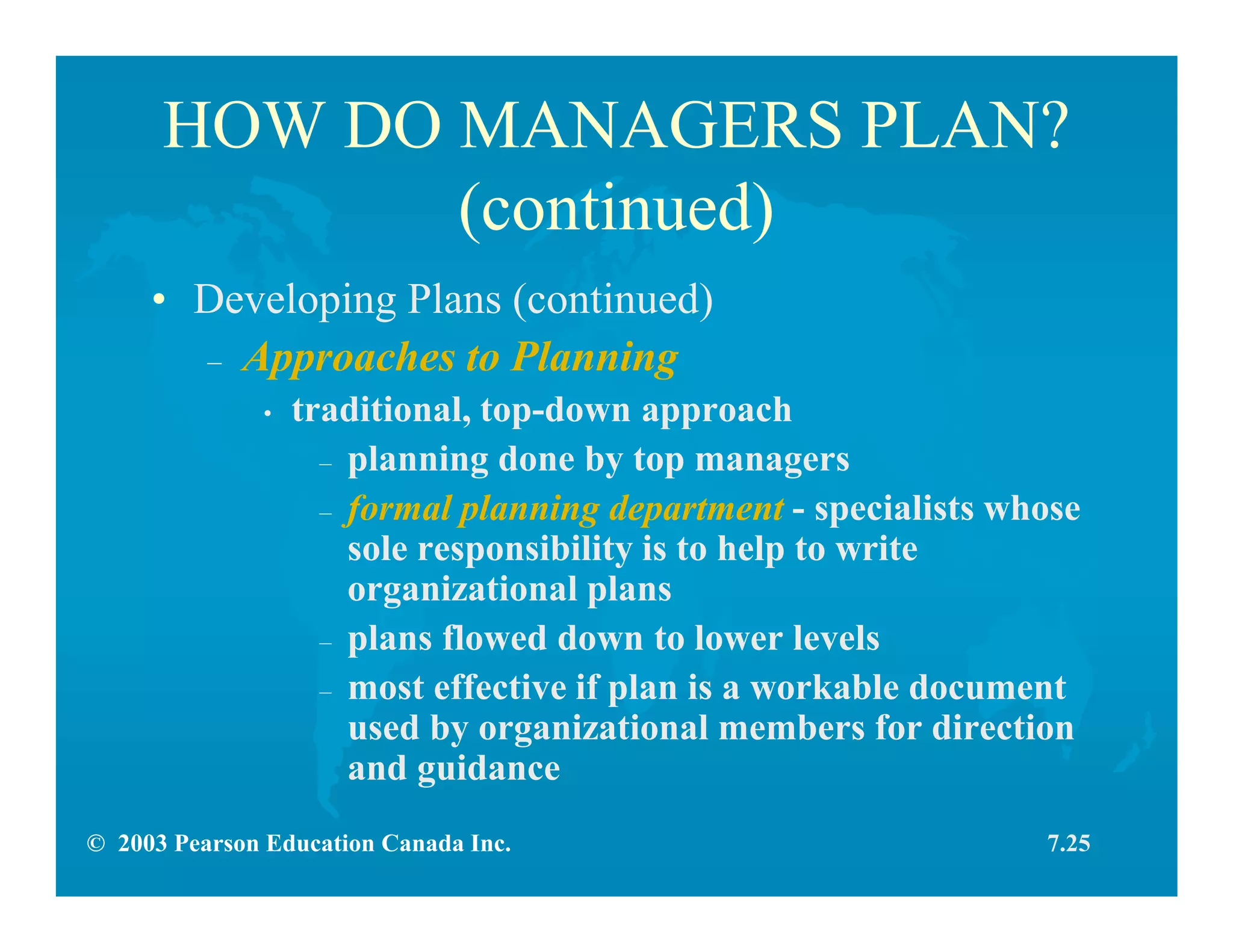 © 2003 Pearson Education Canada Inc.
HOW DO MANAGERS PLAN?
(continued)
• Developing Plans (continued)
– Approaches to Planning
• traditional, top-down approach
– planning done by top managers
– formal planning department - specialists whose
sole responsibility is to help to write
organizational plans
– plans flowed down to lower levels
– most effective if plan is a workable document
used by organizational members for direction
and guidance
7.25
 