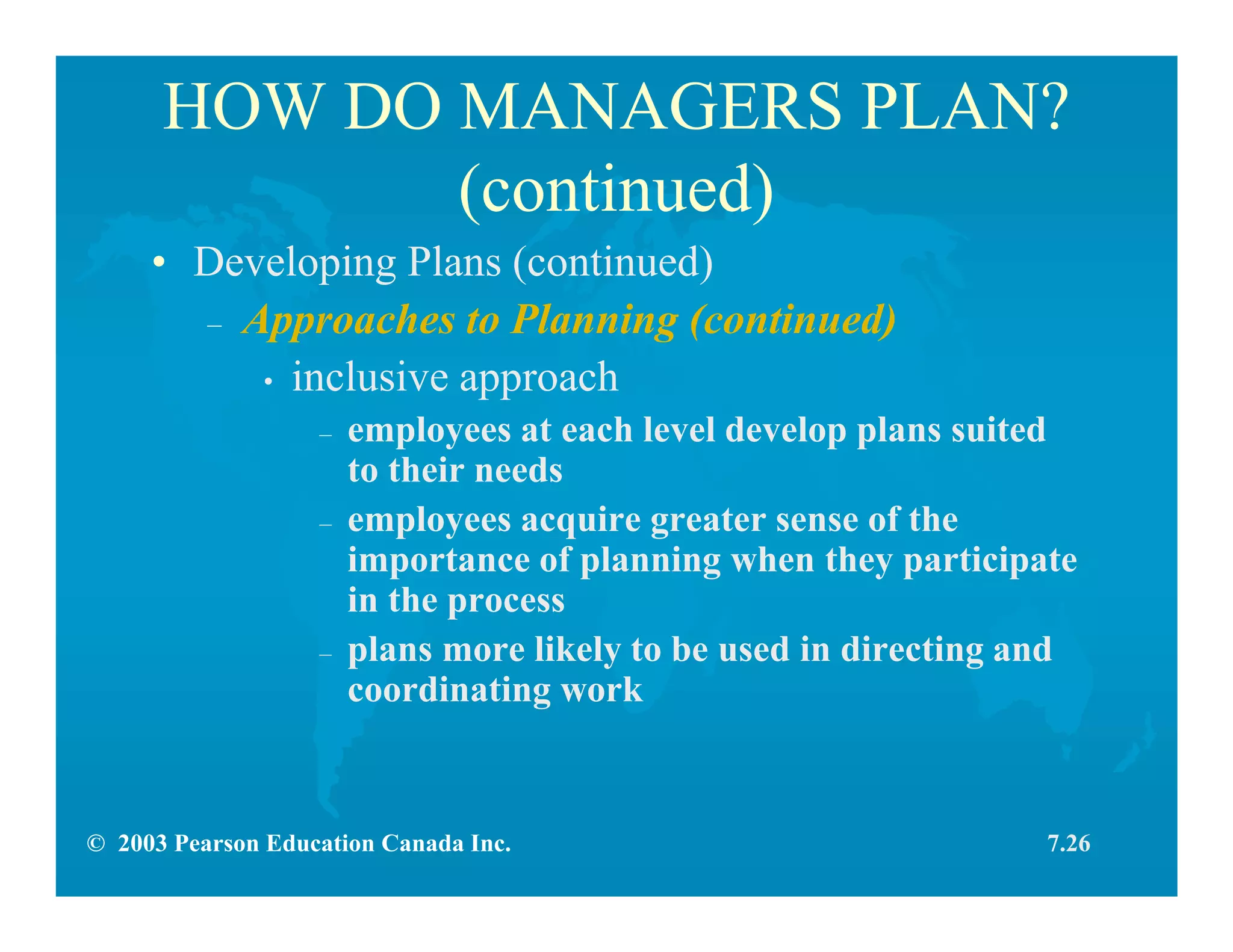 © 2003 Pearson Education Canada Inc.
HOW DO MANAGERS PLAN?
(continued)
• Developing Plans (continued)
– Approaches to Planning (continued)
• inclusive approach
– employees at each level develop plans suited
to their needs
– employees acquire greater sense of the
importance of planning when they participate
in the process
– plans more likely to be used in directing and
coordinating work
7.26
 