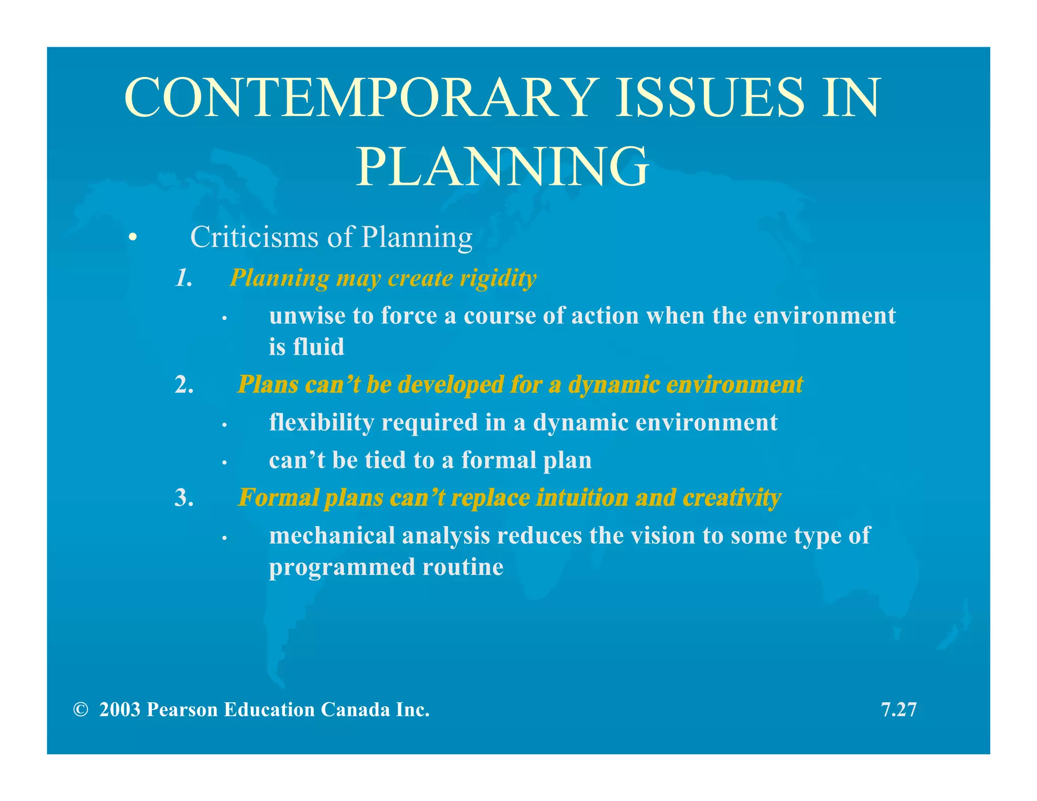© 2003 Pearson Education Canada Inc.
CONTEMPORARY ISSUES IN
PLANNING
• Criticisms of Planning
1. Planning may create rigidity
• unwise to force a course of action when the environment
is fluid
2. Plans can’t be developed for a dynamic environment
• flexibility required in a dynamic environment
• can’t be tied to a formal plan
3. Formal plans can’t replace intuition and creativity
• mechanical analysis reduces the vision to some type of
programmed routine
7.27
 