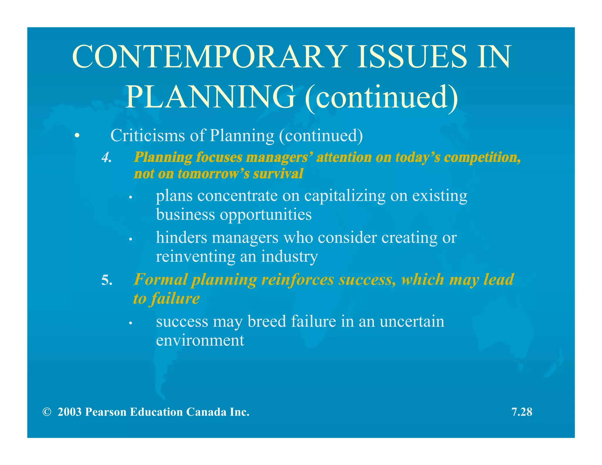 © 2003 Pearson Education Canada Inc.
CONTEMPORARY ISSUES IN
PLANNING (continued)
• Criticisms of Planning (continued)
4. Planning focuses managers’ attention on today’s competition,
not on tomorrow’s survival
• plans concentrate on capitalizing on existing
business opportunities
• hinders managers who consider creating or
reinventing an industry
5. Formal planning reinforces success, which may lead
to failure
• success may breed failure in an uncertain
environment
7.28
 