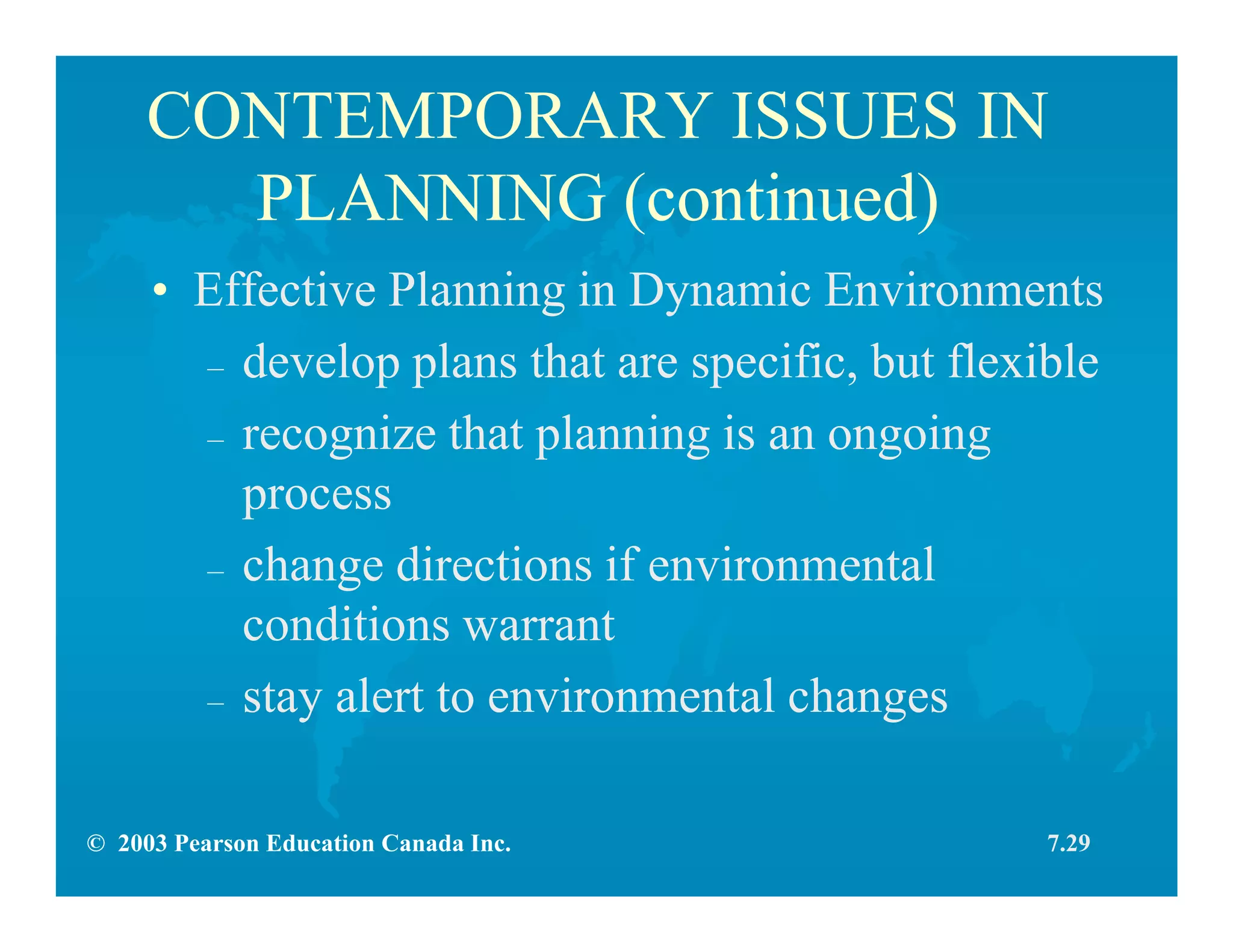 © 2003 Pearson Education Canada Inc.
CONTEMPORARY ISSUES IN
PLANNING (continued)
• Effective Planning in Dynamic Environments
– develop plans that are specific, but flexible
– recognize that planning is an ongoing
process
– change directions if environmental
conditions warrant
– stay alert to environmental changes
7.29
 