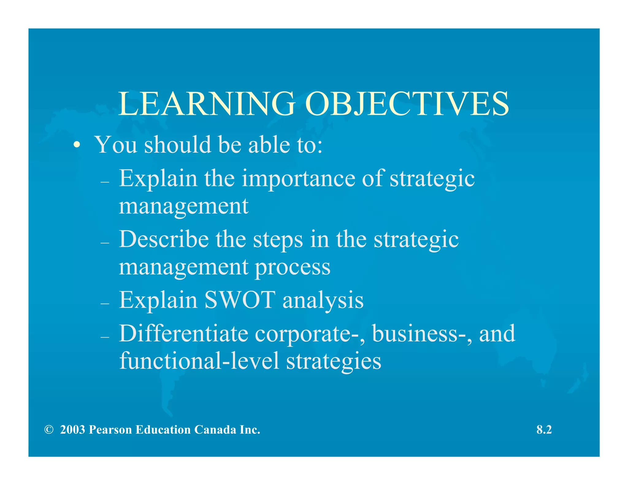 © 2003 Pearson Education Canada Inc.
LEARNING OBJECTIVES
• You should be able to:
– Explain the importance of strategic
management
– Describe the steps in the strategic
management process
– Explain SWOT analysis
– Differentiate corporate-, business-, and
functional-level strategies
8.2
 