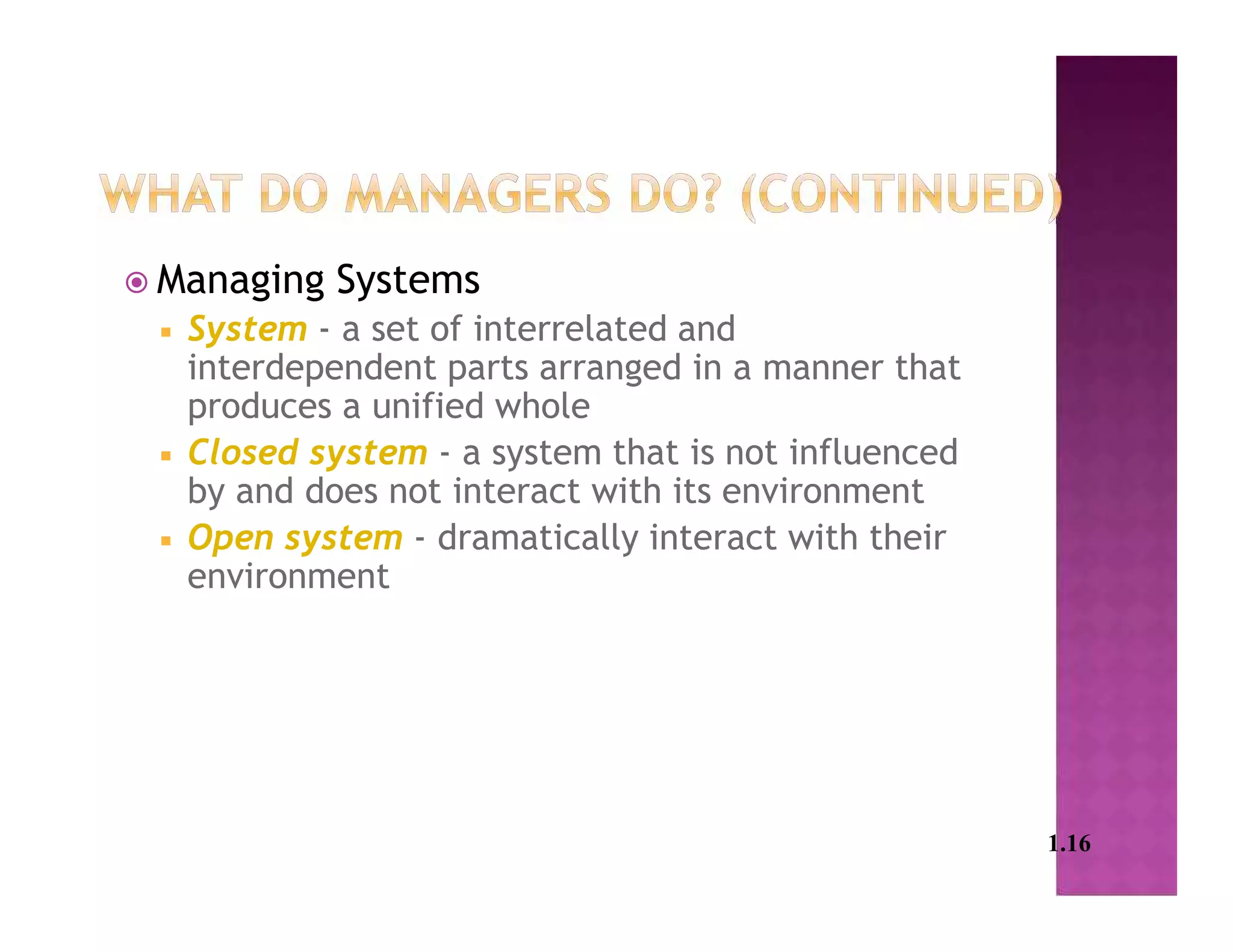  Managing Systems
 System - a set of interrelated and
interdependent parts arranged in a manner that
produces a unified whole
 Closed system - a system that is not influenced
by and does not interact with its environment
 Open system - dramatically interact with their
environment
1.16
 