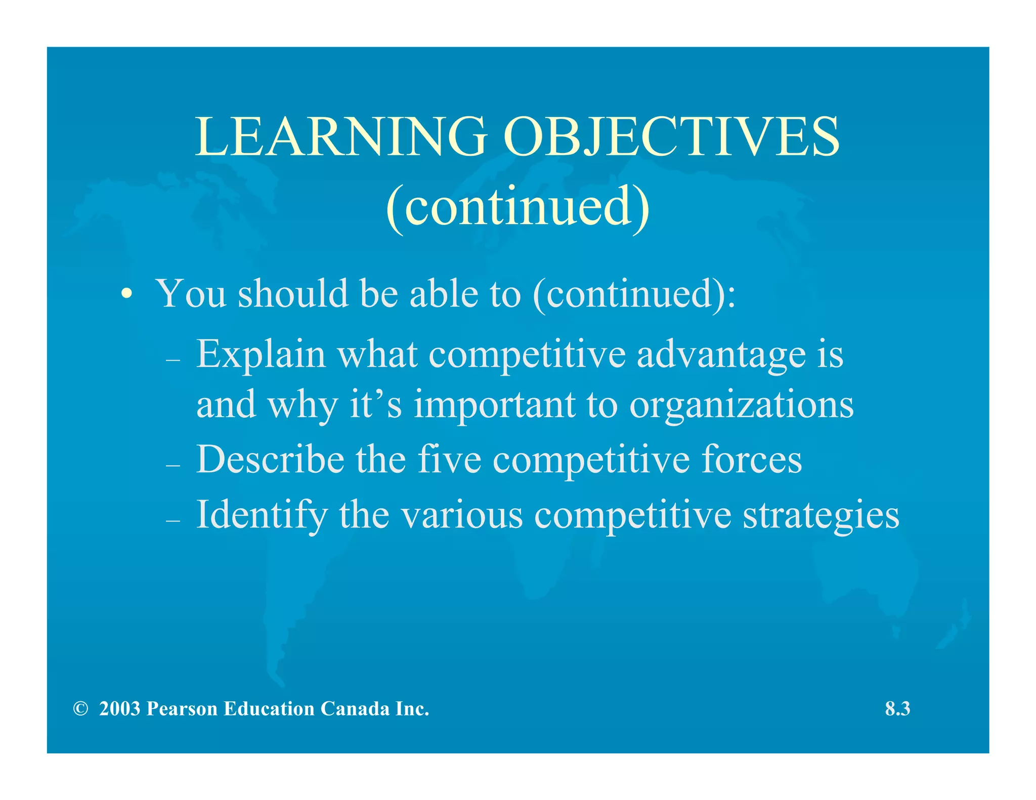 © 2003 Pearson Education Canada Inc.
LEARNING OBJECTIVES
(continued)
• You should be able to (continued):
– Explain what competitive advantage is
and why it’s important to organizations
– Describe the five competitive forces
– Identify the various competitive strategies
8.3
 