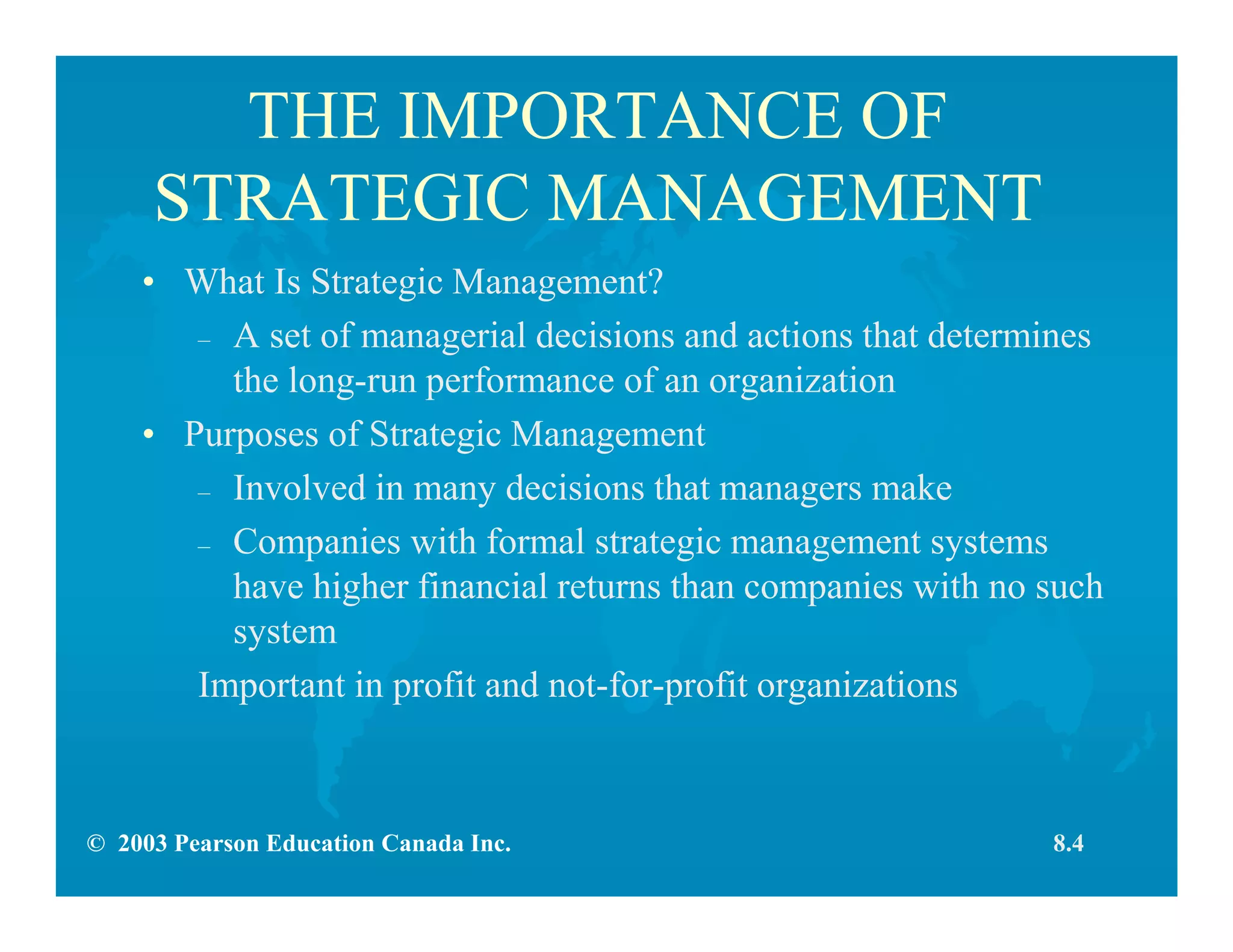 © 2003 Pearson Education Canada Inc.
THE IMPORTANCE OF
STRATEGIC MANAGEMENT
• What Is Strategic Management?
– A set of managerial decisions and actions that determines
the long-run performance of an organization
• Purposes of Strategic Management
– Involved in many decisions that managers make
– Companies with formal strategic management systems
have higher financial returns than companies with no such
system
Important in profit and not-for-profit organizations
8.4
 