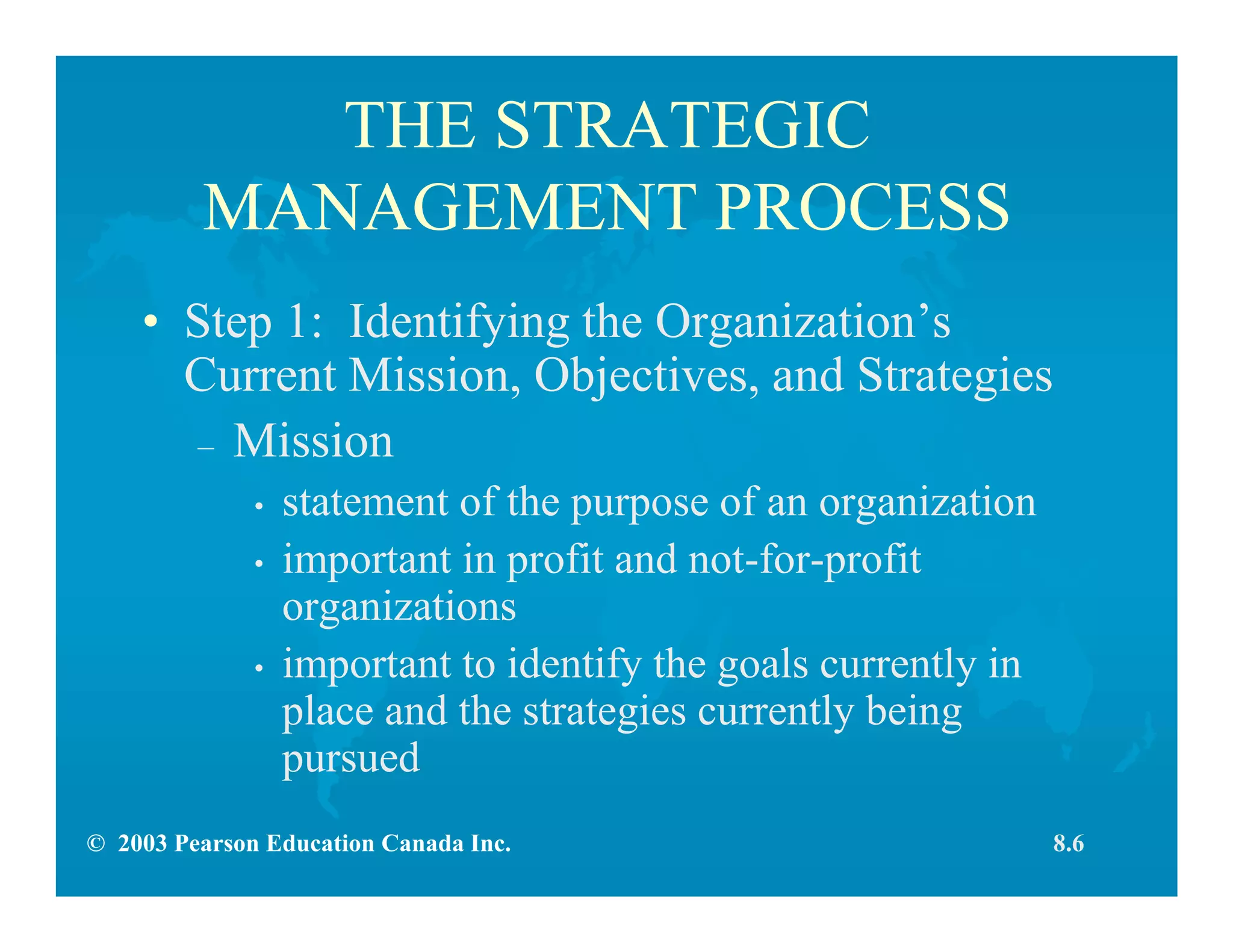 © 2003 Pearson Education Canada Inc.
THE STRATEGIC
MANAGEMENT PROCESS
• Step 1: Identifying the Organization’s
Current Mission, Objectives, and Strategies
– Mission
• statement of the purpose of an organization
• important in profit and not-for-profit
organizations
• important to identify the goals currently in
place and the strategies currently being
pursued
8.6
 