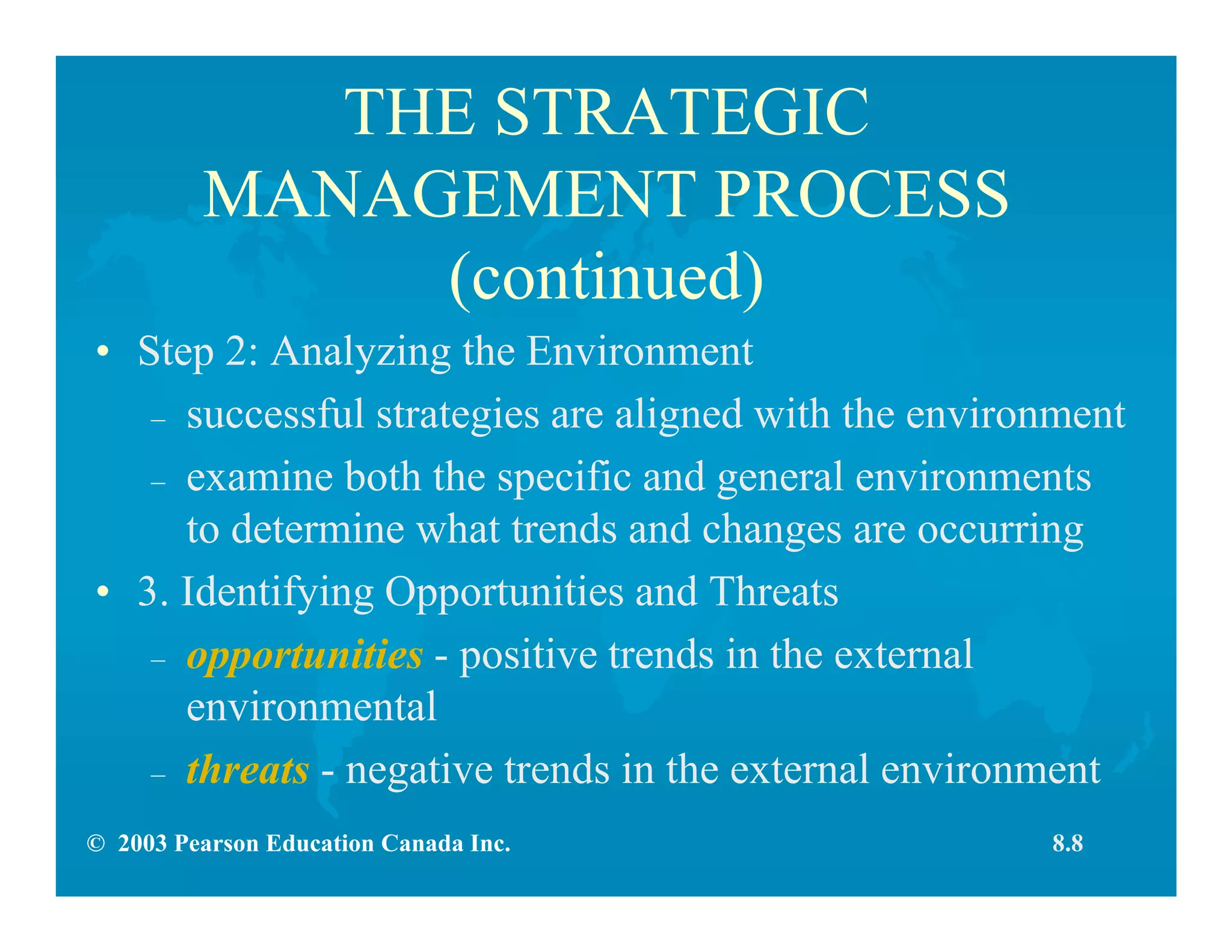 © 2003 Pearson Education Canada Inc.
THE STRATEGIC
MANAGEMENT PROCESS
(continued)
• Step 2: Analyzing the Environment
– successful strategies are aligned with the environment
– examine both the specific and general environments
to determine what trends and changes are occurring
• 3. Identifying Opportunities and Threats
– opportunities - positive trends in the external
environmental
– threats - negative trends in the external environment
8.8
 