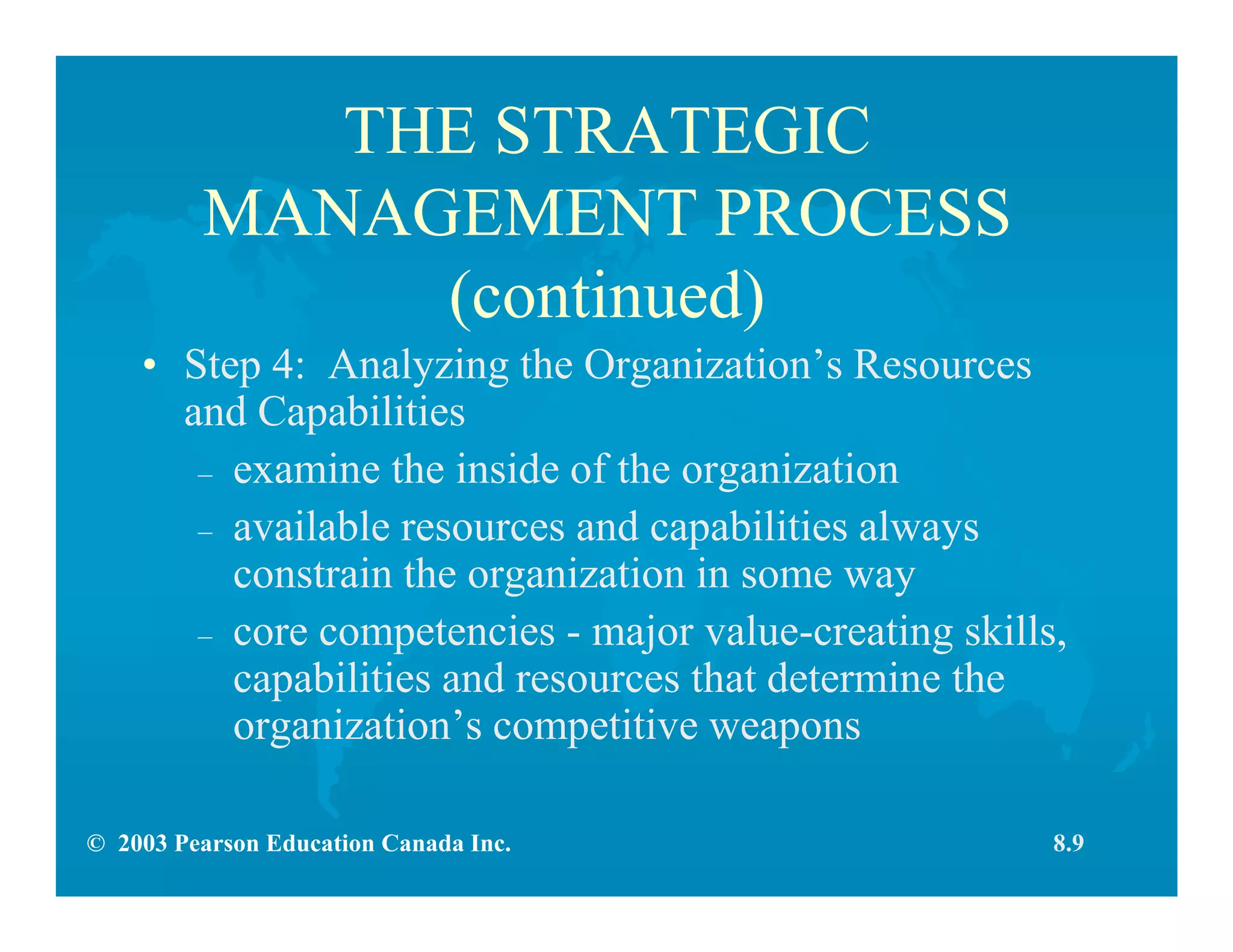 © 2003 Pearson Education Canada Inc.
THE STRATEGIC
MANAGEMENT PROCESS
(continued)
• Step 4: Analyzing the Organization’s Resources
and Capabilities
– examine the inside of the organization
– available resources and capabilities always
constrain the organization in some way
– core competencies - major value-creating skills,
capabilities and resources that determine the
organization’s competitive weapons
8.9
 