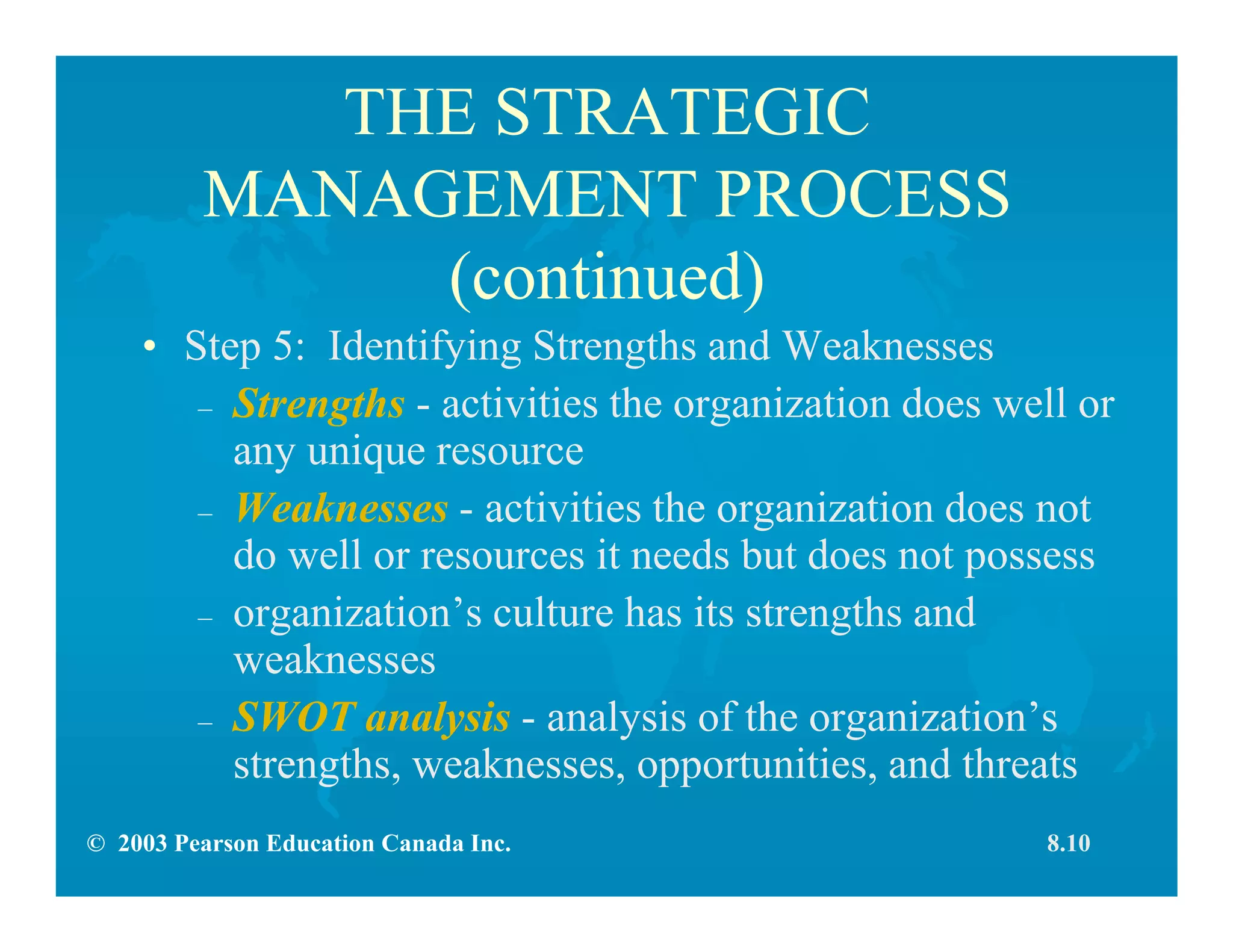 © 2003 Pearson Education Canada Inc.
THE STRATEGIC
MANAGEMENT PROCESS
(continued)
• Step 5: Identifying Strengths and Weaknesses
– Strengths - activities the organization does well or
any unique resource
– Weaknesses - activities the organization does not
do well or resources it needs but does not possess
– organization’s culture has its strengths and
weaknesses
– SWOT analysis - analysis of the organization’s
strengths, weaknesses, opportunities, and threats
8.10
 