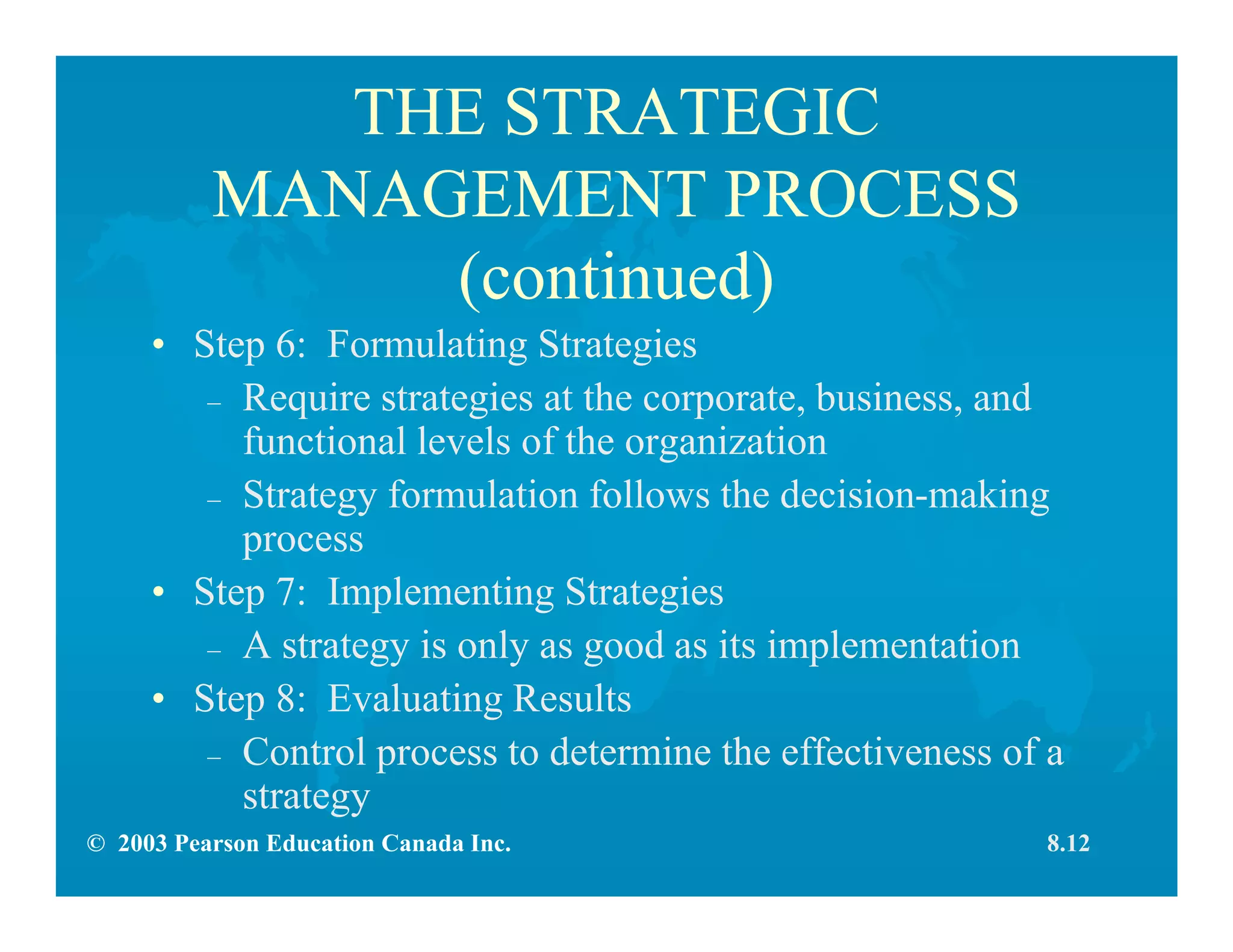 © 2003 Pearson Education Canada Inc.
THE STRATEGIC
MANAGEMENT PROCESS
(continued)
• Step 6: Formulating Strategies
– Require strategies at the corporate, business, and
functional levels of the organization
– Strategy formulation follows the decision-making
process
• Step 7: Implementing Strategies
– A strategy is only as good as its implementation
• Step 8: Evaluating Results
– Control process to determine the effectiveness of a
strategy
8.12
 