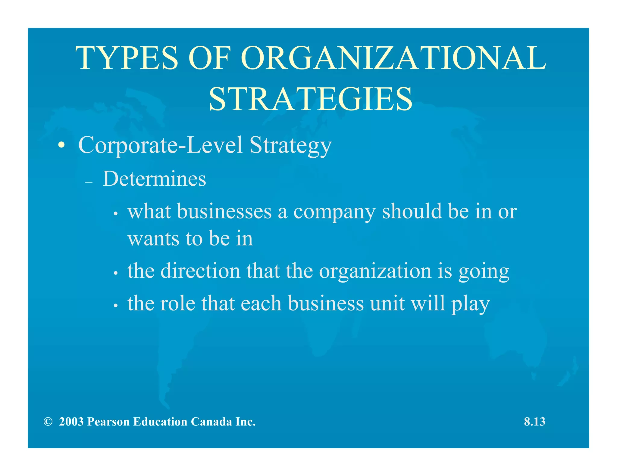 © 2003 Pearson Education Canada Inc.
TYPES OF ORGANIZATIONAL
STRATEGIES
• Corporate-Level Strategy
– Determines
• what businesses a company should be in or
wants to be in
• the direction that the organization is going
• the role that each business unit will play
8.13
 