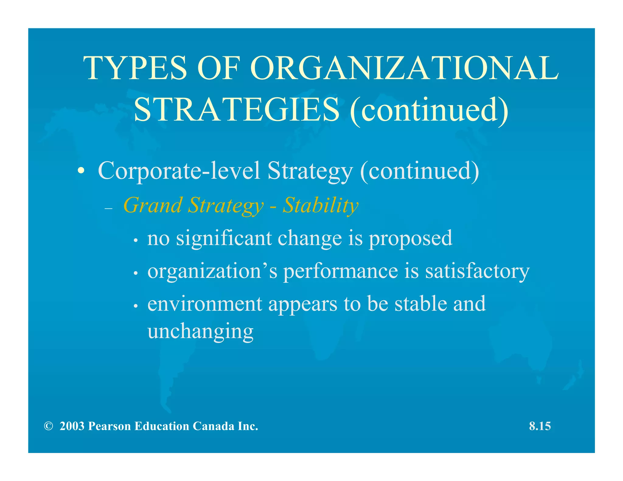 © 2003 Pearson Education Canada Inc.
TYPES OF ORGANIZATIONAL
STRATEGIES (continued)
• Corporate-level Strategy (continued)
– Grand Strategy - Stability
• no significant change is proposed
• organization’s performance is satisfactory
• environment appears to be stable and
unchanging
8.15
 