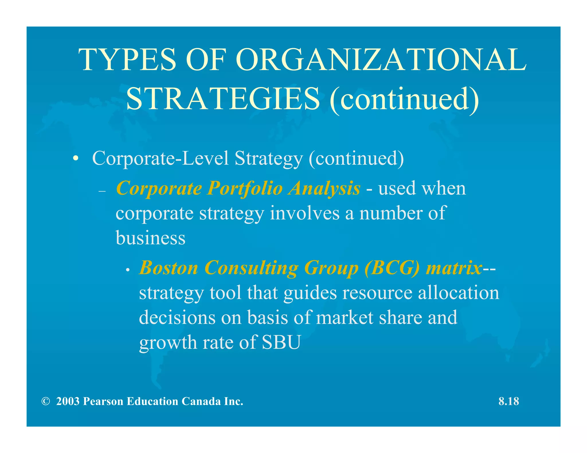 © 2003 Pearson Education Canada Inc.
TYPES OF ORGANIZATIONAL
STRATEGIES (continued)
• Corporate-Level Strategy (continued)
– Corporate Portfolio Analysis - used when
corporate strategy involves a number of
business
• Boston Consulting Group (BCG) matrix--
strategy tool that guides resource allocation
decisions on basis of market share and
growth rate of SBU
8.18
 