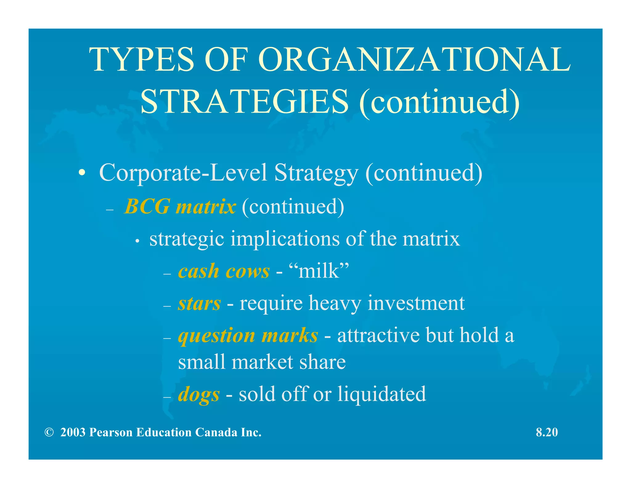 © 2003 Pearson Education Canada Inc.
TYPES OF ORGANIZATIONAL
STRATEGIES (continued)
• Corporate-Level Strategy (continued)
– BCG matrix (continued)
• strategic implications of the matrix
– cash cows - “milk”
– stars - require heavy investment
– question marks - attractive but hold a
small market share
– dogs - sold off or liquidated
8.20
 