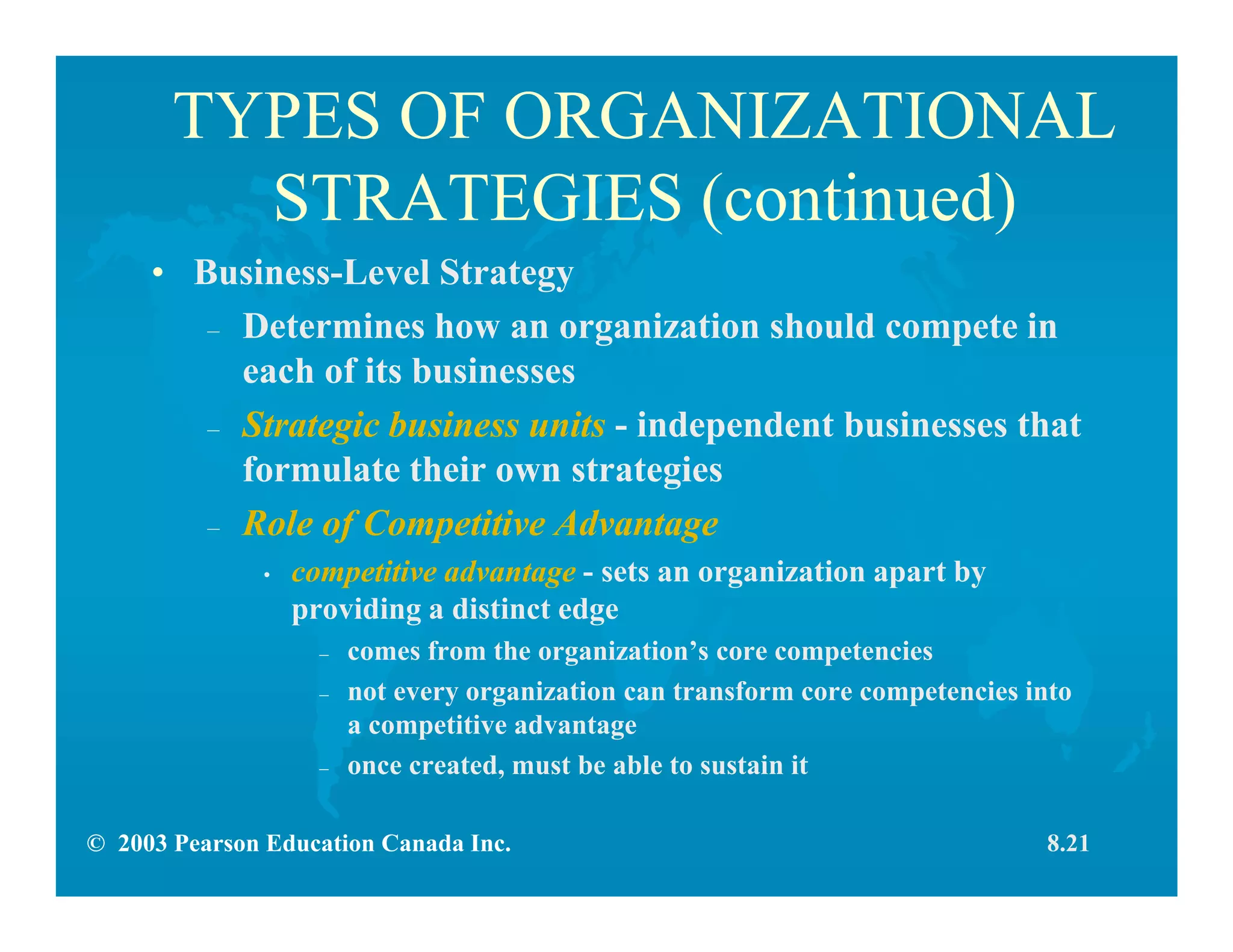 © 2003 Pearson Education Canada Inc.
TYPES OF ORGANIZATIONAL
STRATEGIES (continued)
• Business-Level Strategy
– Determines how an organization should compete in
each of its businesses
– Strategic business units - independent businesses that
formulate their own strategies
– Role of Competitive Advantage
• competitive advantage - sets an organization apart by
providing a distinct edge
– comes from the organization’s core competencies
– not every organization can transform core competencies into
a competitive advantage
– once created, must be able to sustain it
8.21
 