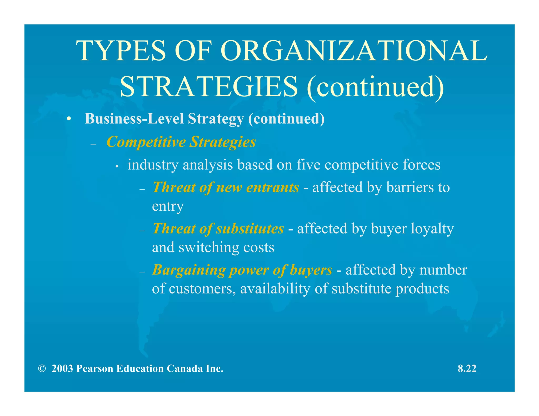 © 2003 Pearson Education Canada Inc.
TYPES OF ORGANIZATIONAL
STRATEGIES (continued)
• Business-Level Strategy (continued)
– Competitive Strategies
• industry analysis based on five competitive forces
– Threat of new entrants - affected by barriers to
entry
– Threat of substitutes - affected by buyer loyalty
and switching costs
– Bargaining power of buyers - affected by number
of customers, availability of substitute products
8.22
 
