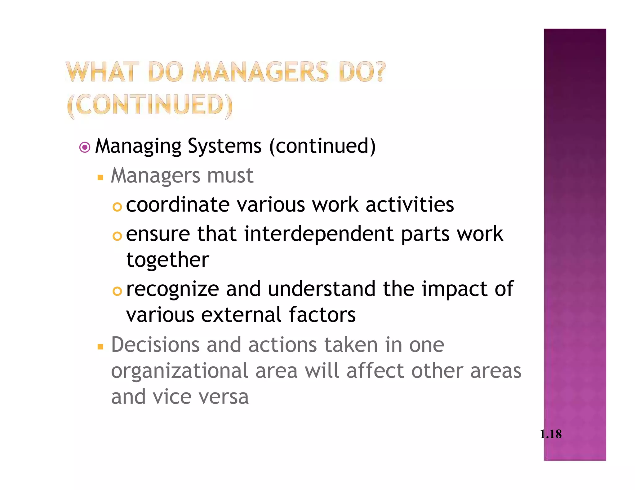  Managing Systems (continued)
 Managers must
 coordinate various work activities
 ensure that interdependent parts work
together
 recognize and understand the impact of
various external factors
 Decisions and actions taken in one
organizational area will affect other areas
and vice versa
1.18
 