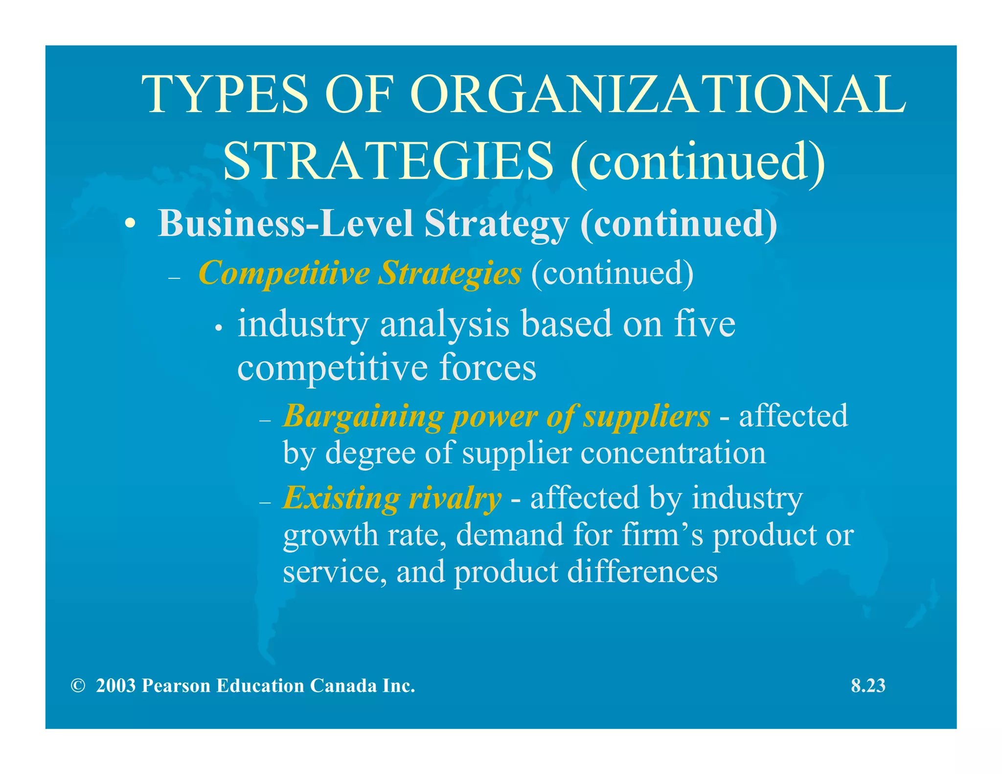 © 2003 Pearson Education Canada Inc.
TYPES OF ORGANIZATIONAL
STRATEGIES (continued)
• Business-Level Strategy (continued)
– Competitive Strategies (continued)
• industry analysis based on five
competitive forces
– Bargaining power of suppliers - affected
by degree of supplier concentration
– Existing rivalry - affected by industry
growth rate, demand for firm’s product or
service, and product differences
8.23
 
