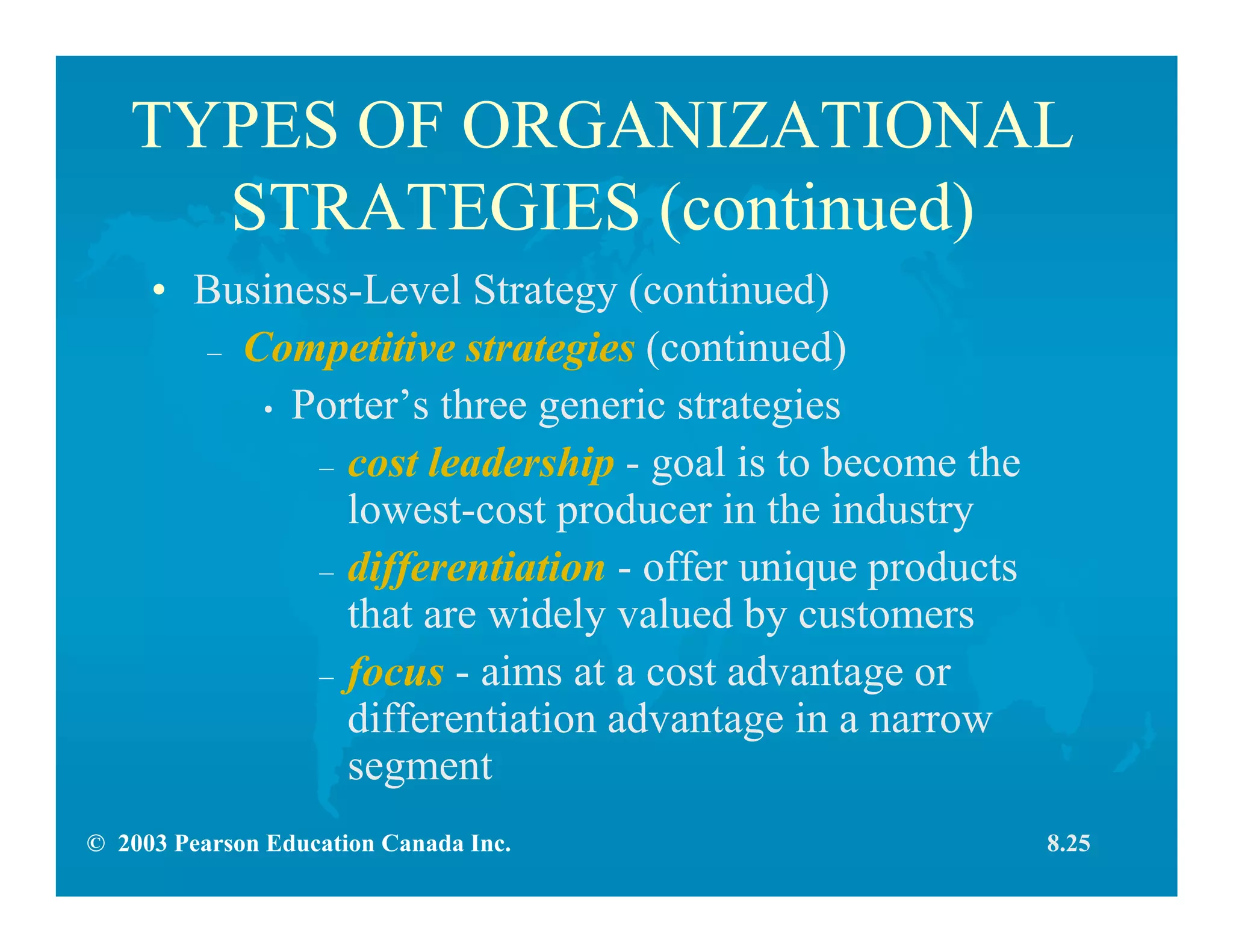 © 2003 Pearson Education Canada Inc.
TYPES OF ORGANIZATIONAL
STRATEGIES (continued)
• Business-Level Strategy (continued)
– Competitive strategies (continued)
• Porter’s three generic strategies
– cost leadership - goal is to become the
lowest-cost producer in the industry
– differentiation - offer unique products
that are widely valued by customers
– focus - aims at a cost advantage or
differentiation advantage in a narrow
segment
8.25
 