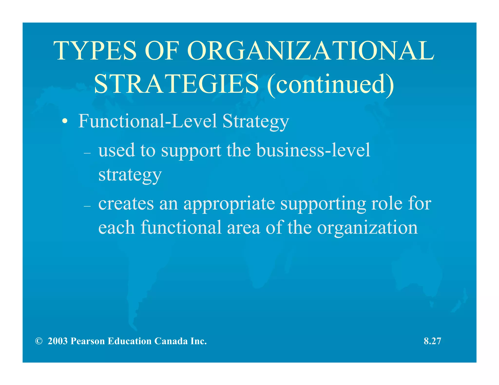 © 2003 Pearson Education Canada Inc.
TYPES OF ORGANIZATIONAL
STRATEGIES (continued)
• Functional-Level Strategy
– used to support the business-level
strategy
– creates an appropriate supporting role for
each functional area of the organization
8.27
 