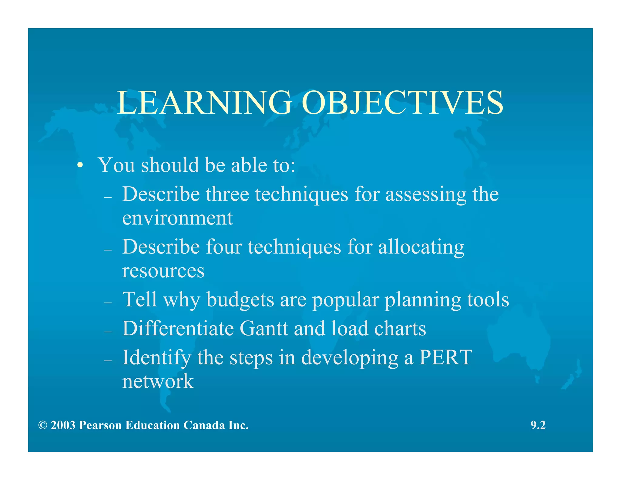 © 2003 Pearson Education Canada Inc.
LEARNING OBJECTIVES
• You should be able to:
– Describe three techniques for assessing the
environment
– Describe four techniques for allocating
resources
– Tell why budgets are popular planning tools
– Differentiate Gantt and load charts
– Identify the steps in developing a PERT
network
9.2
 