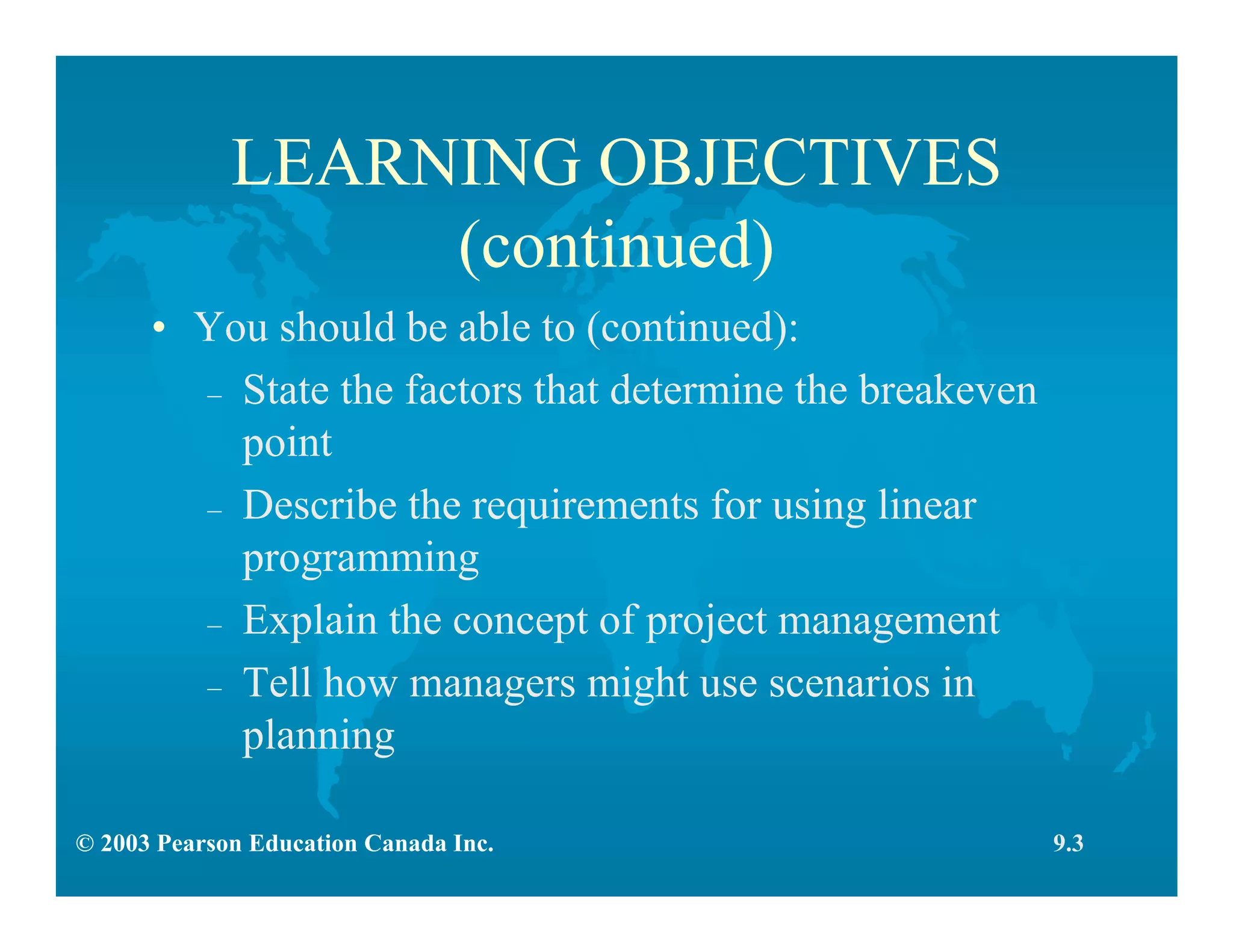© 2003 Pearson Education Canada Inc.
LEARNING OBJECTIVES
(continued)
• You should be able to (continued):
– State the factors that determine the breakeven
point
– Describe the requirements for using linear
programming
– Explain the concept of project management
– Tell how managers might use scenarios in
planning
9.3
 