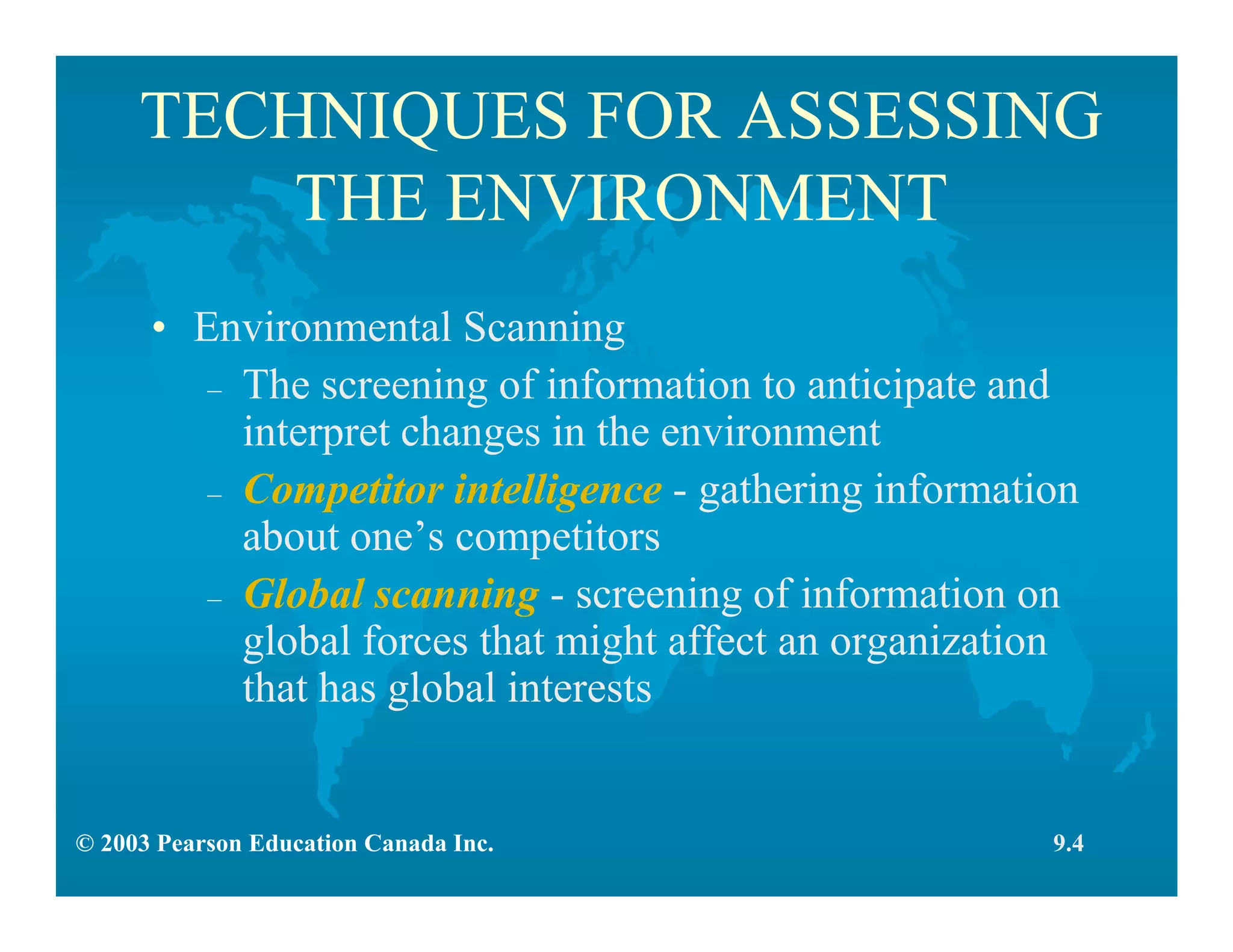 © 2003 Pearson Education Canada Inc.
TECHNIQUES FOR ASSESSING
THE ENVIRONMENT
• Environmental Scanning
– The screening of information to anticipate and
interpret changes in the environment
– Competitor intelligence - gathering information
about one’s competitors
– Global scanning - screening of information on
global forces that might affect an organization
that has global interests
9.4
 