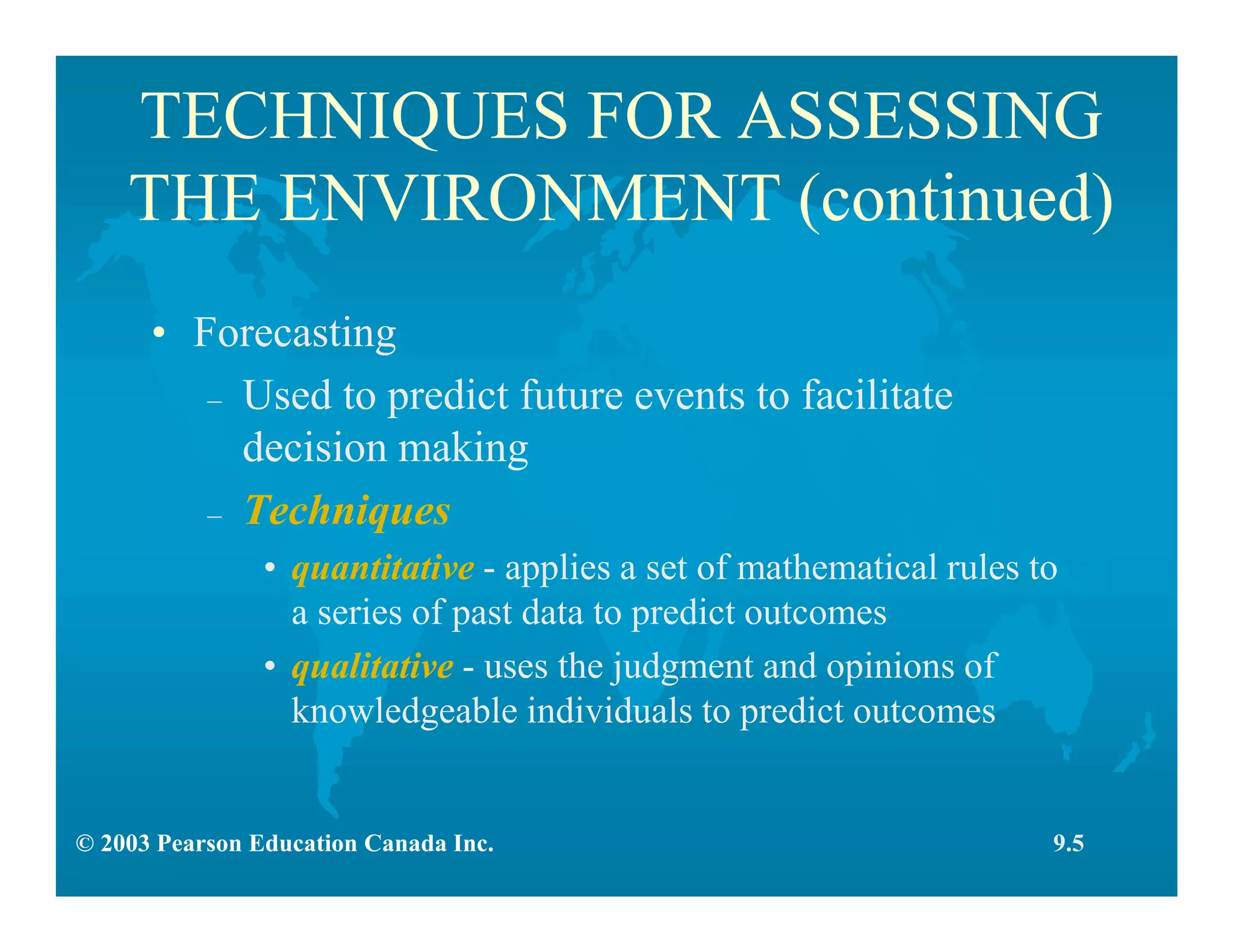 © 2003 Pearson Education Canada Inc.
TECHNIQUES FOR ASSESSING
THE ENVIRONMENT (continued)
• Forecasting
– Used to predict future events to facilitate
decision making
– Techniques
• quantitative - applies a set of mathematical rules to
a series of past data to predict outcomes
• qualitative - uses the judgment and opinions of
knowledgeable individuals to predict outcomes
9.5
 