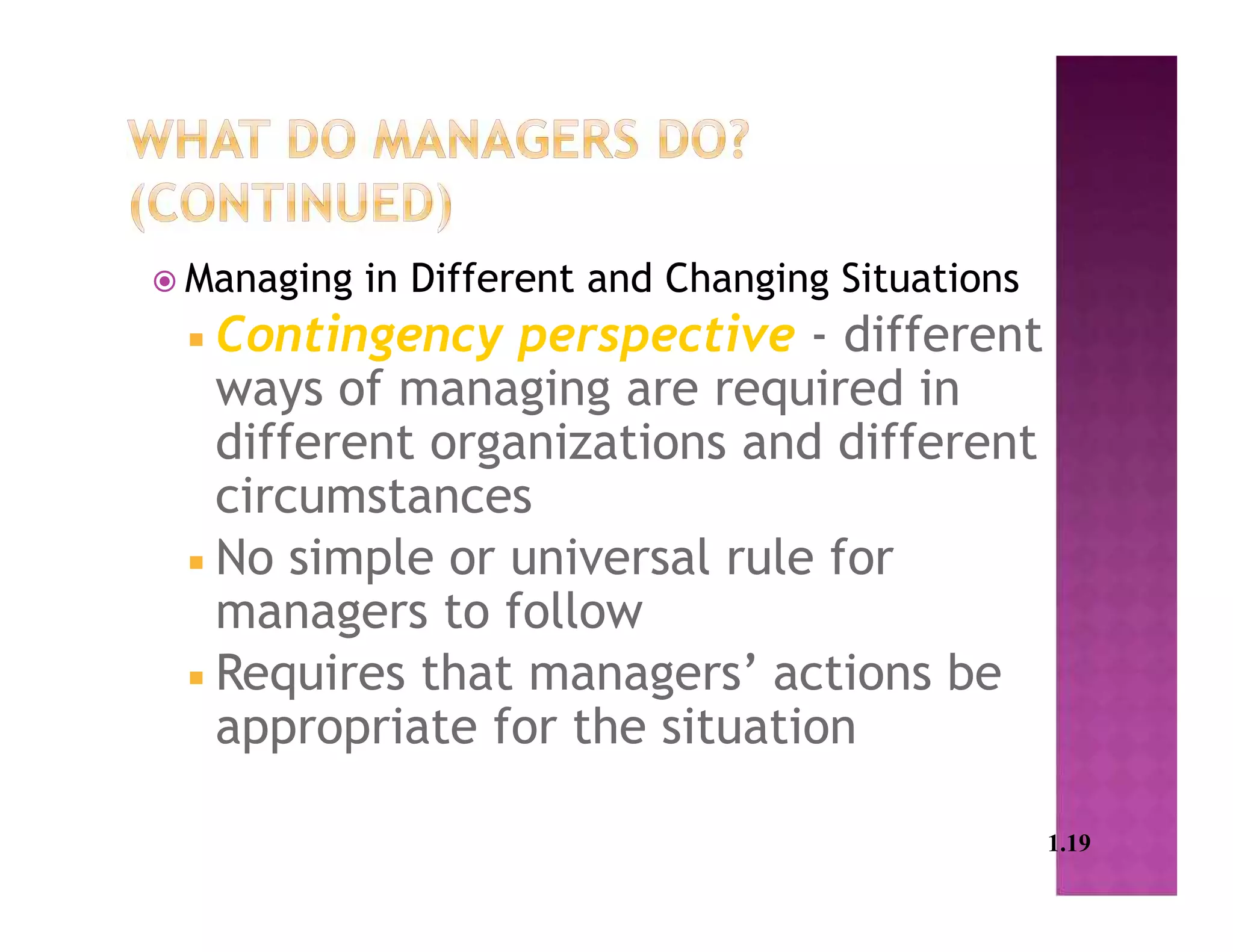  Managing in Different and Changing Situations
 Contingency perspective - different
ways of managing are required in
different organizations and different
circumstances
 No simple or universal rule for
managers to follow
 Requires that managers’ actions be
appropriate for the situation
1.19
 