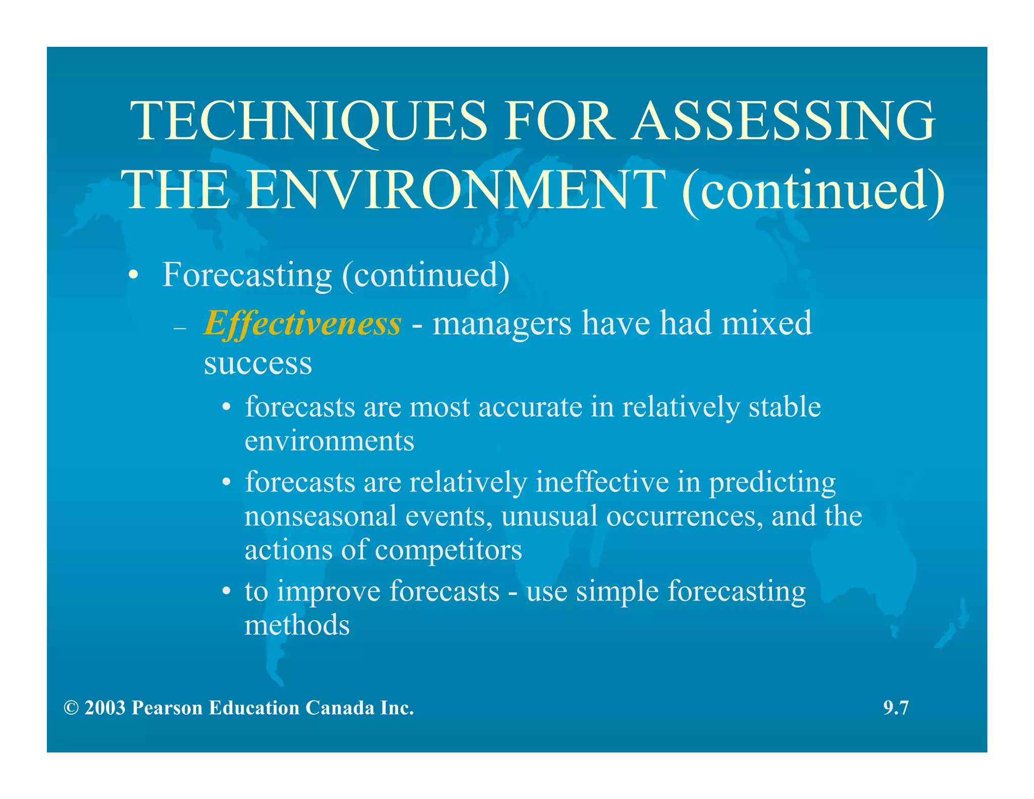 © 2003 Pearson Education Canada Inc.
TECHNIQUES FOR ASSESSING
THE ENVIRONMENT (continued)
• Forecasting (continued)
– Effectiveness - managers have had mixed
success
• forecasts are most accurate in relatively stable
environments
• forecasts are relatively ineffective in predicting
nonseasonal events, unusual occurrences, and the
actions of competitors
• to improve forecasts - use simple forecasting
methods
9.7
 