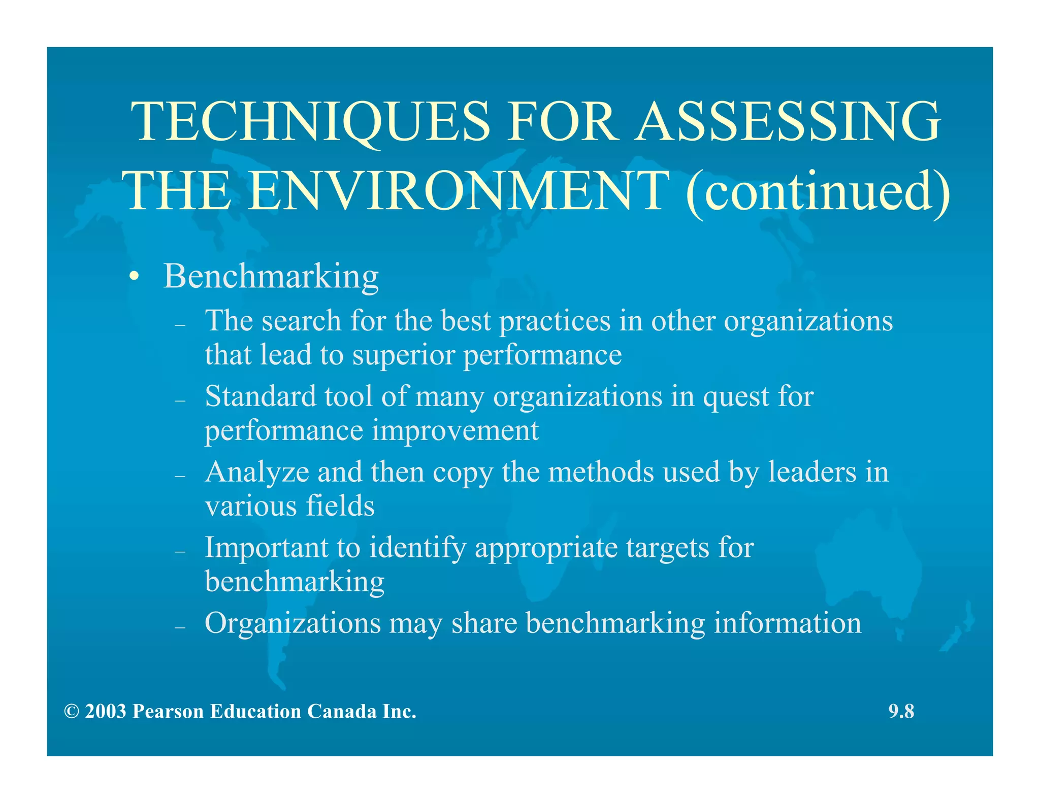 © 2003 Pearson Education Canada Inc.
TECHNIQUES FOR ASSESSING
THE ENVIRONMENT (continued)
• Benchmarking
– The search for the best practices in other organizations
that lead to superior performance
– Standard tool of many organizations in quest for
performance improvement
– Analyze and then copy the methods used by leaders in
various fields
– Important to identify appropriate targets for
benchmarking
– Organizations may share benchmarking information
9.8
 