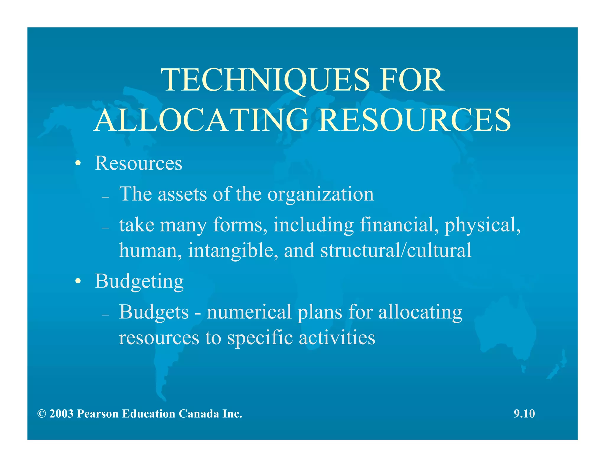 © 2003 Pearson Education Canada Inc.
TECHNIQUES FOR
ALLOCATING RESOURCES
• Resources
– The assets of the organization
– take many forms, including financial, physical,
human, intangible, and structural/cultural
• Budgeting
– Budgets - numerical plans for allocating
resources to specific activities
9.10
 