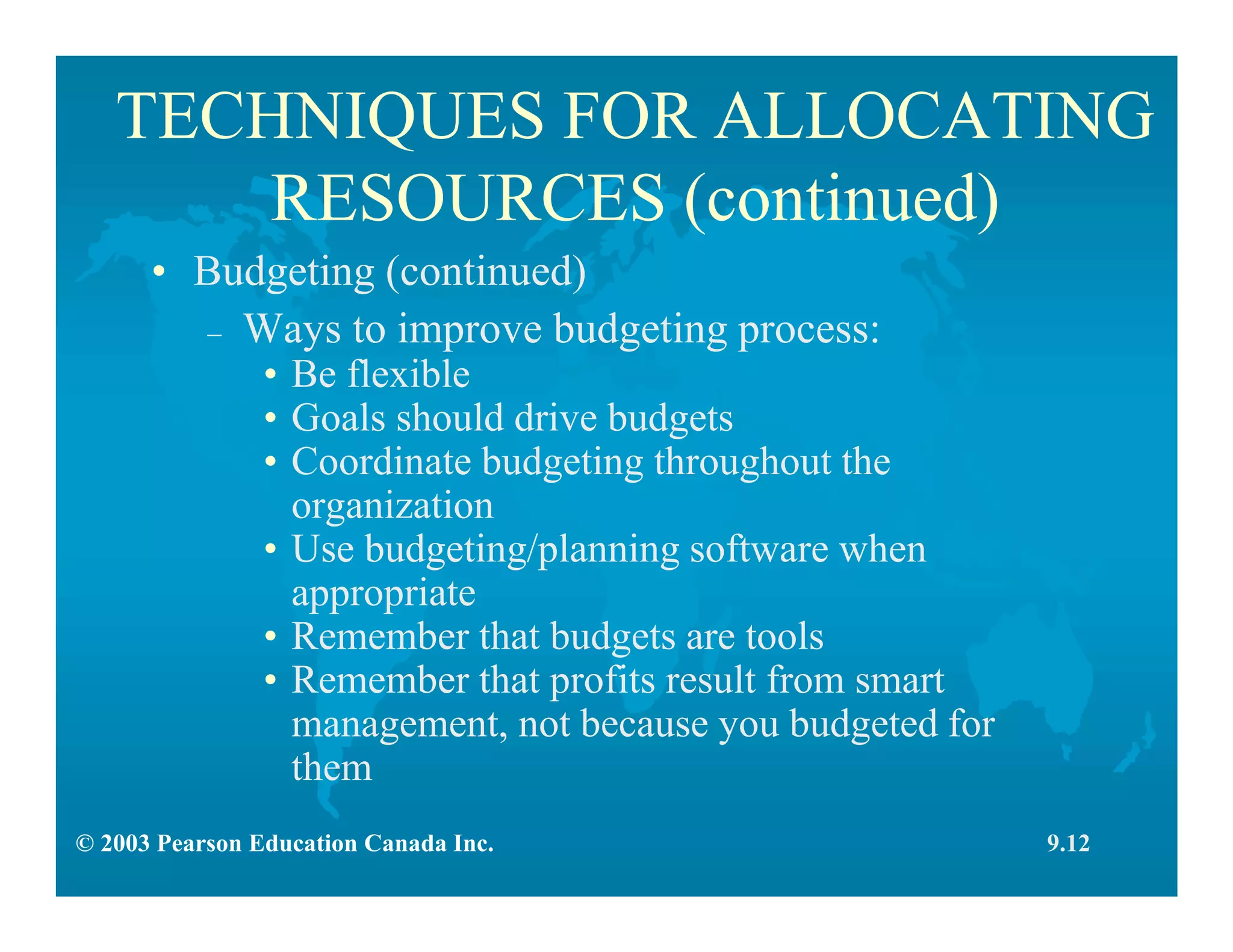 © 2003 Pearson Education Canada Inc.
TECHNIQUES FOR ALLOCATING
RESOURCES (continued)
9.12
• Budgeting (continued)
– Ways to improve budgeting process:
• Be flexible
• Goals should drive budgets
• Coordinate budgeting throughout the
organization
• Use budgeting/planning software when
appropriate
• Remember that budgets are tools
• Remember that profits result from smart
management, not because you budgeted for
them
 