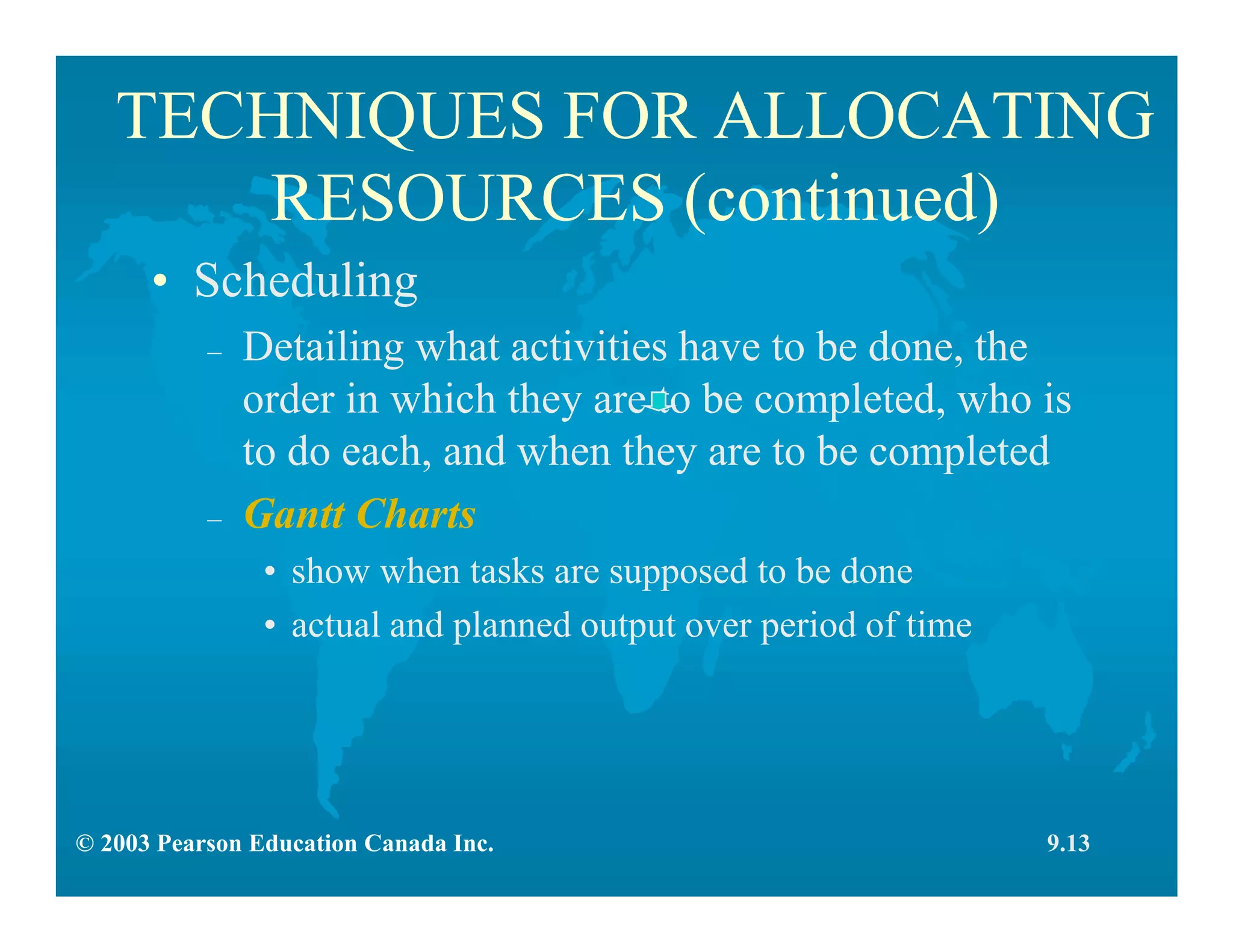 © 2003 Pearson Education Canada Inc.
TECHNIQUES FOR ALLOCATING
RESOURCES (continued)
9.13
• Scheduling
– Detailing what activities have to be done, the
order in which they are to be completed, who is
to do each, and when they are to be completed
– Gantt Charts
• show when tasks are supposed to be done
• actual and planned output over period of time
 