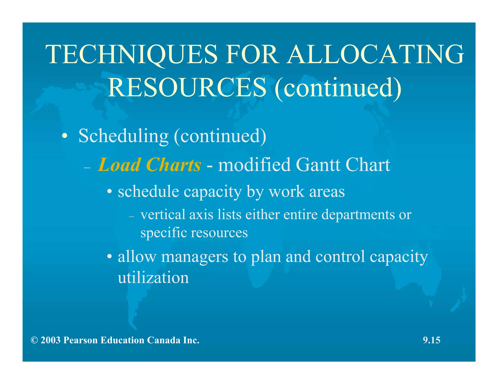 © 2003 Pearson Education Canada Inc.
TECHNIQUES FOR ALLOCATING
RESOURCES (continued)
• Scheduling (continued)
– Load Charts - modified Gantt Chart
• schedule capacity by work areas
– vertical axis lists either entire departments or
specific resources
• allow managers to plan and control capacity
utilization
9.15
 