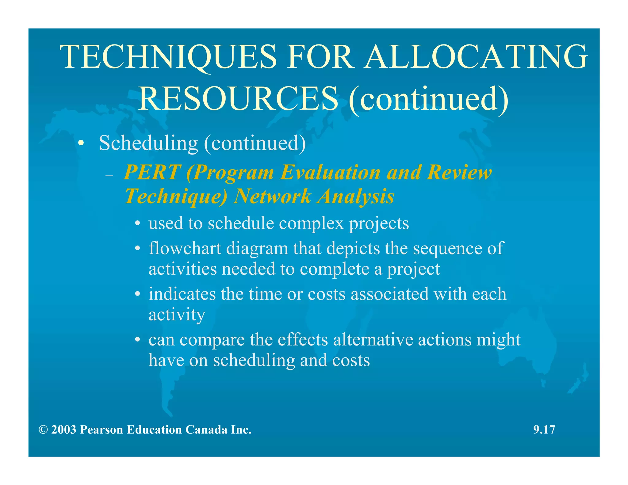 © 2003 Pearson Education Canada Inc.
TECHNIQUES FOR ALLOCATING
RESOURCES (continued)
• Scheduling (continued)
– PERT (Program Evaluation and Review
Technique) Network Analysis
• used to schedule complex projects
• flowchart diagram that depicts the sequence of
activities needed to complete a project
• indicates the time or costs associated with each
activity
• can compare the effects alternative actions might
have on scheduling and costs
9.17
 