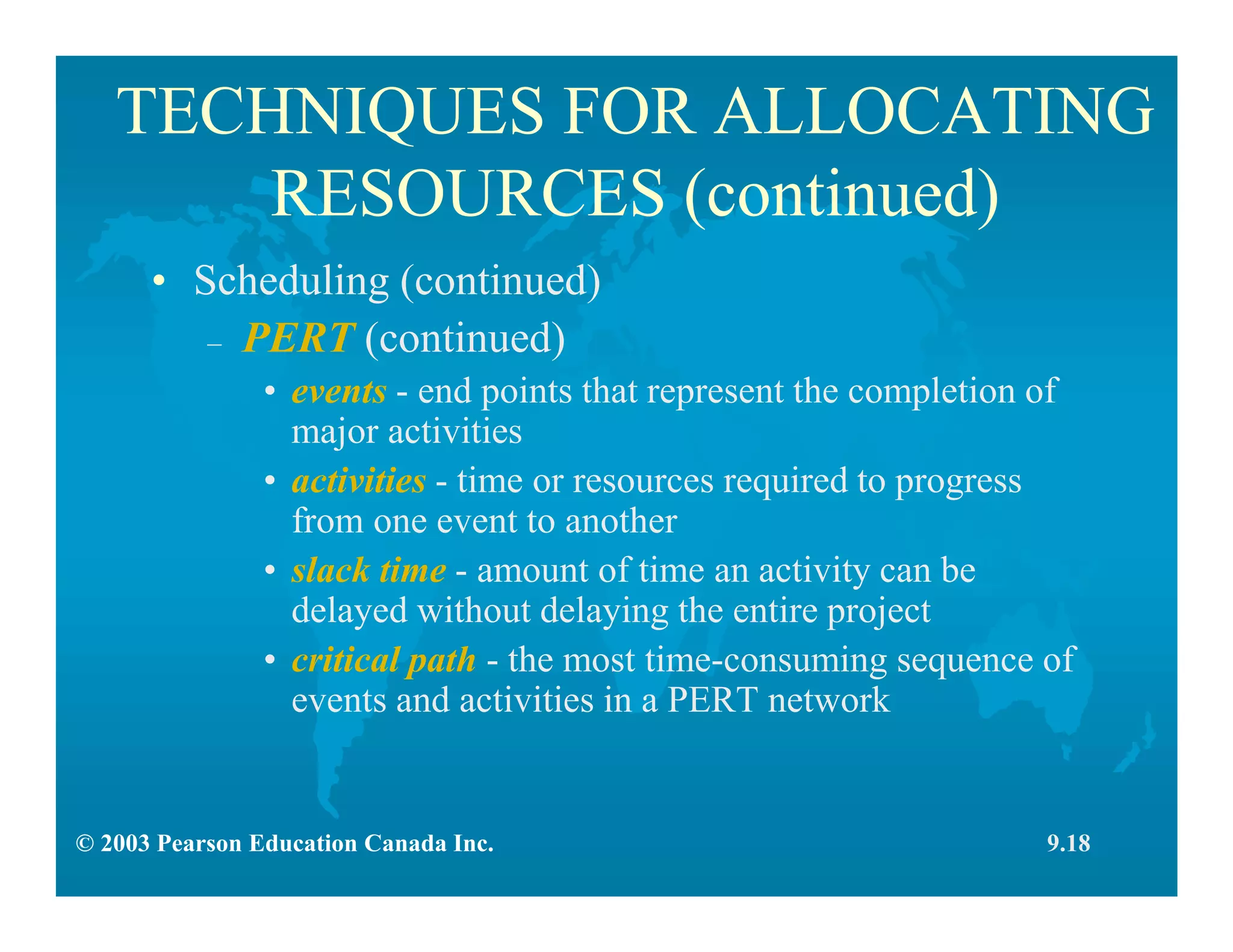 © 2003 Pearson Education Canada Inc.
TECHNIQUES FOR ALLOCATING
RESOURCES (continued)
• Scheduling (continued)
– PERT (continued)
• events - end points that represent the completion of
major activities
• activities - time or resources required to progress
from one event to another
• slack time - amount of time an activity can be
delayed without delaying the entire project
• critical path - the most time-consuming sequence of
events and activities in a PERT network
9.18
 
