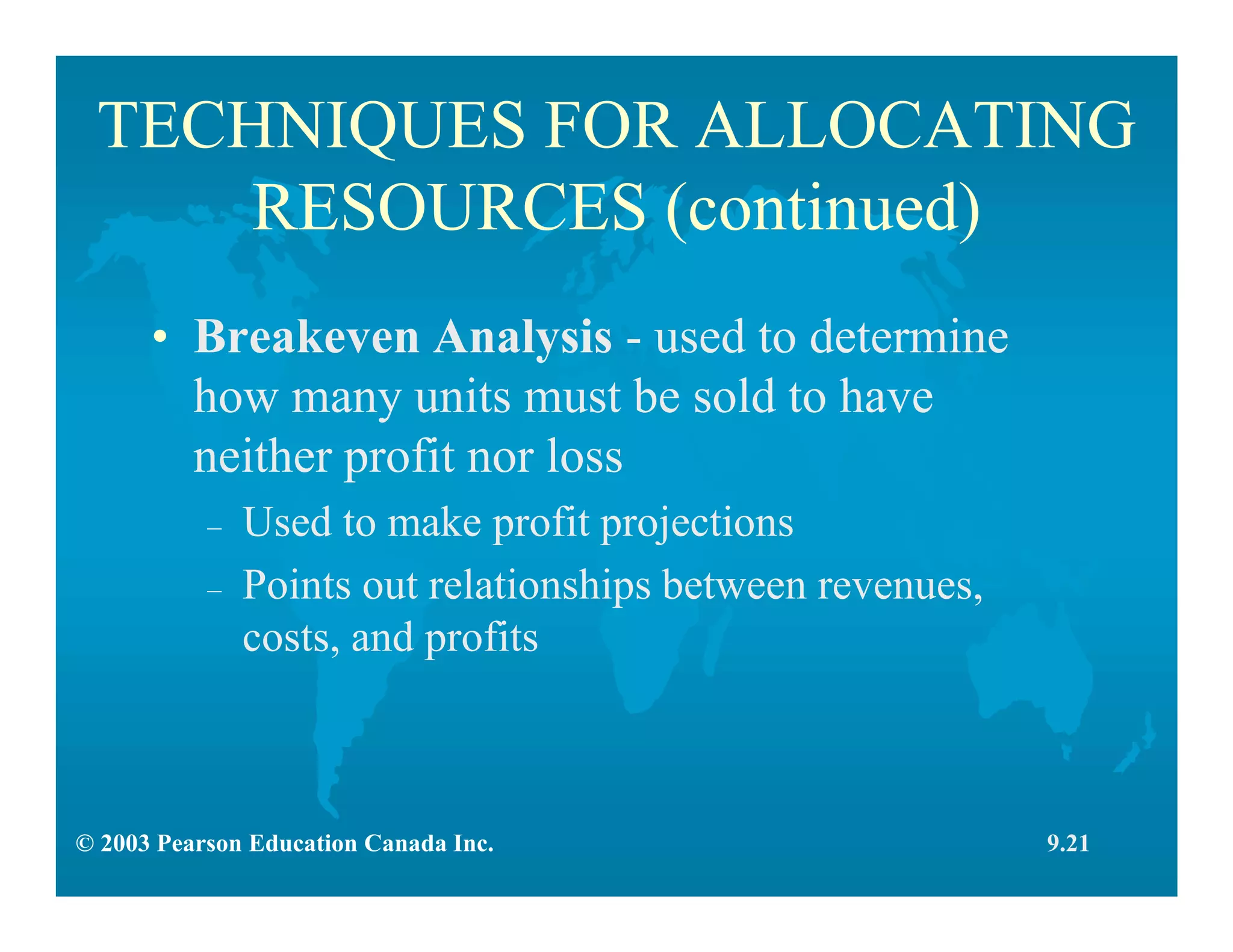 © 2003 Pearson Education Canada Inc.
TECHNIQUES FOR ALLOCATING
RESOURCES (continued)
• Breakeven Analysis - used to determine
how many units must be sold to have
neither profit nor loss
– Used to make profit projections
– Points out relationships between revenues,
costs, and profits
9.21
 