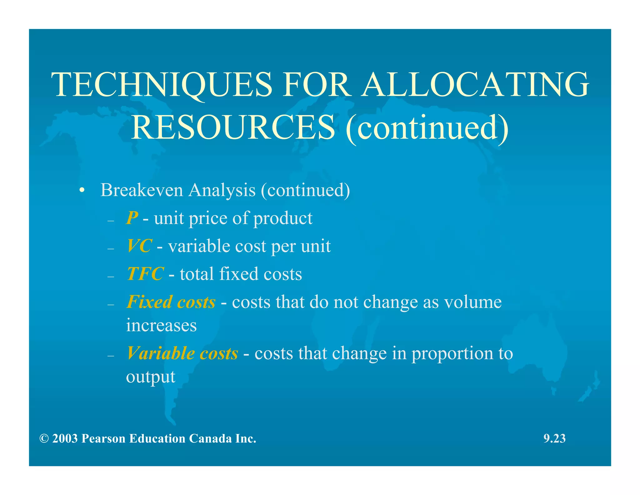© 2003 Pearson Education Canada Inc.
TECHNIQUES FOR ALLOCATING
RESOURCES (continued)
• Breakeven Analysis (continued)
– P - unit price of product
– VC - variable cost per unit
– TFC - total fixed costs
– Fixed costs - costs that do not change as volume
increases
– Variable costs - costs that change in proportion to
output
9.23
 