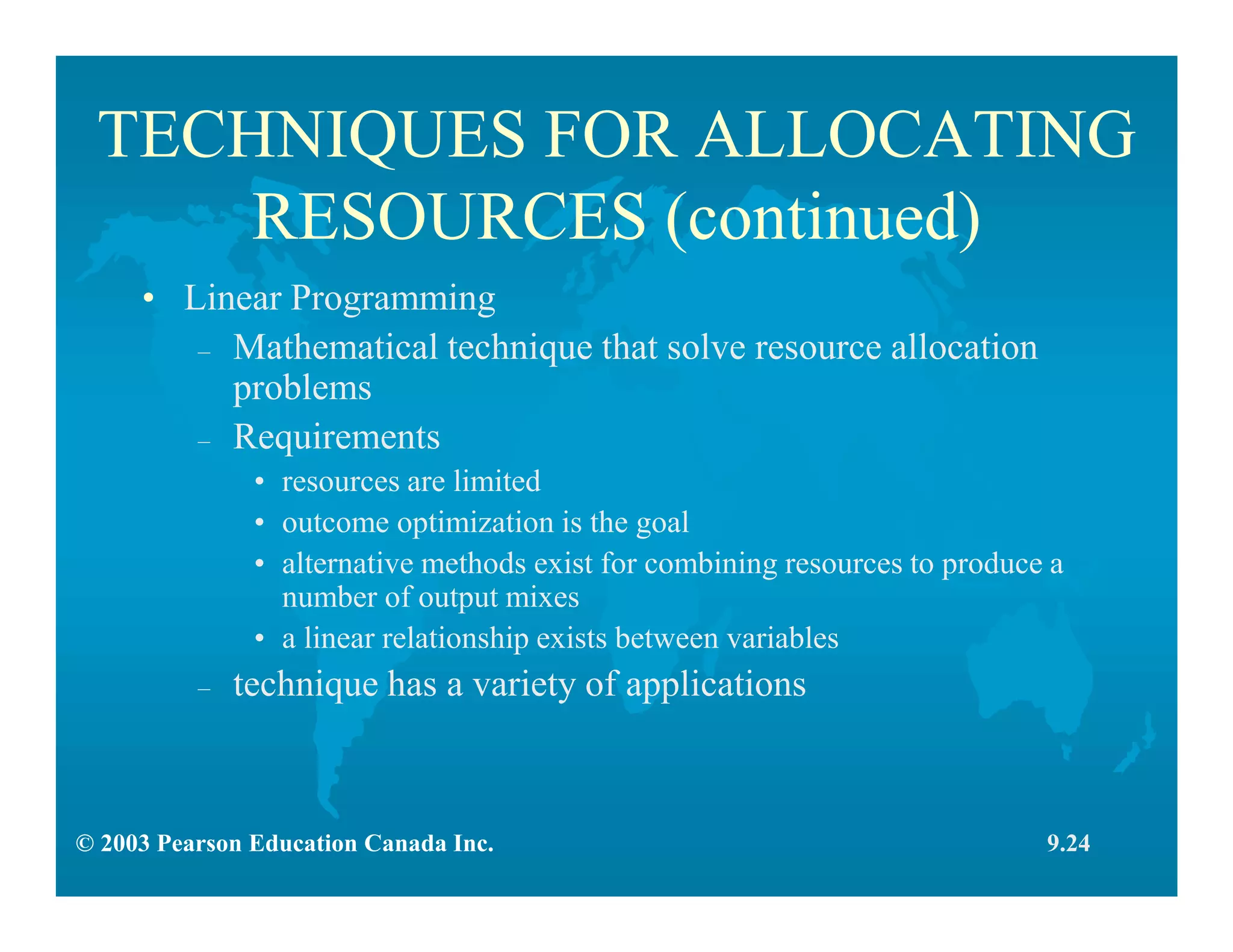 © 2003 Pearson Education Canada Inc.
TECHNIQUES FOR ALLOCATING
RESOURCES (continued)
• Linear Programming
– Mathematical technique that solve resource allocation
problems
– Requirements
• resources are limited
• outcome optimization is the goal
• alternative methods exist for combining resources to produce a
number of output mixes
• a linear relationship exists between variables
– technique has a variety of applications
9.24
 