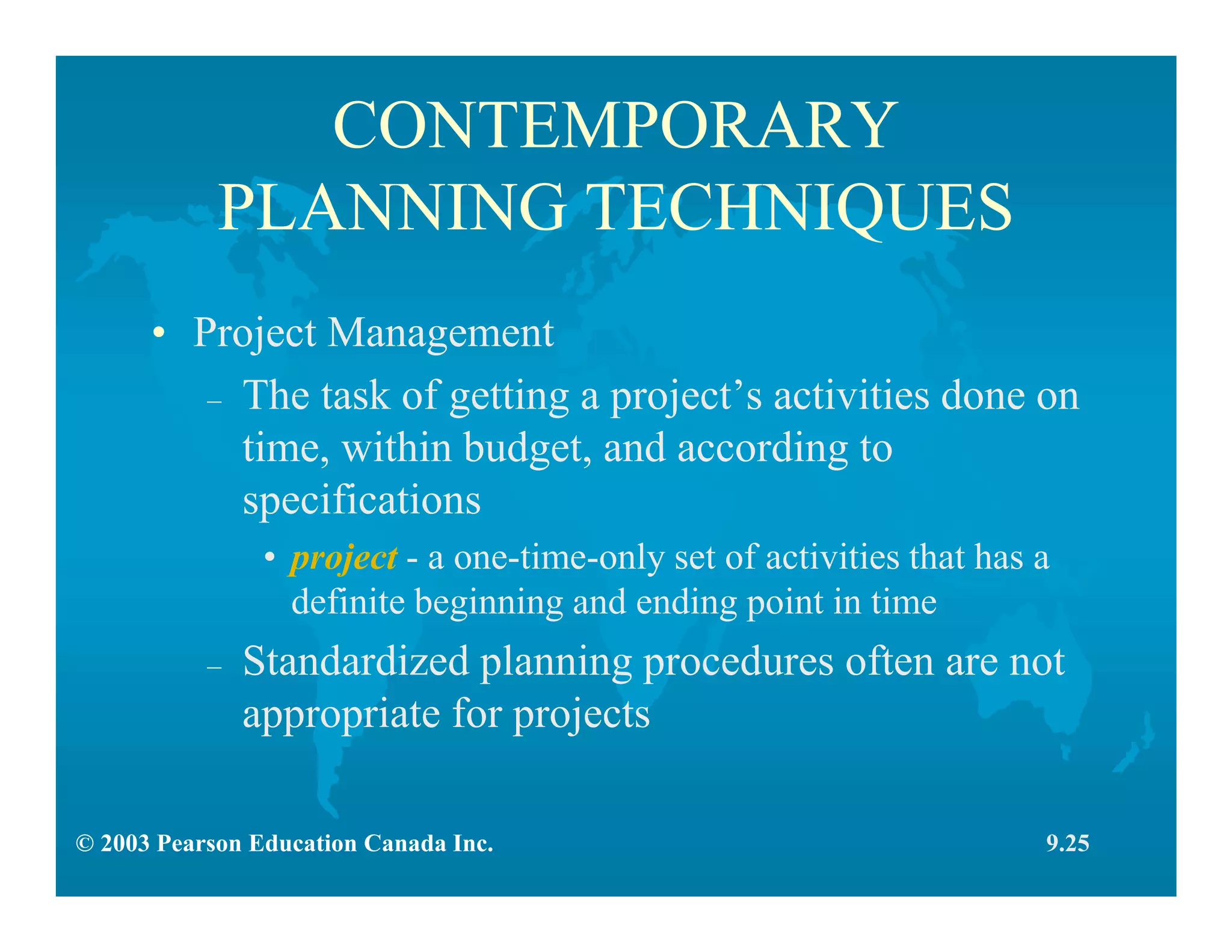 © 2003 Pearson Education Canada Inc.
CONTEMPORARY
PLANNING TECHNIQUES
• Project Management
– The task of getting a project’s activities done on
time, within budget, and according to
specifications
• project - a one-time-only set of activities that has a
definite beginning and ending point in time
– Standardized planning procedures often are not
appropriate for projects
9.25
 