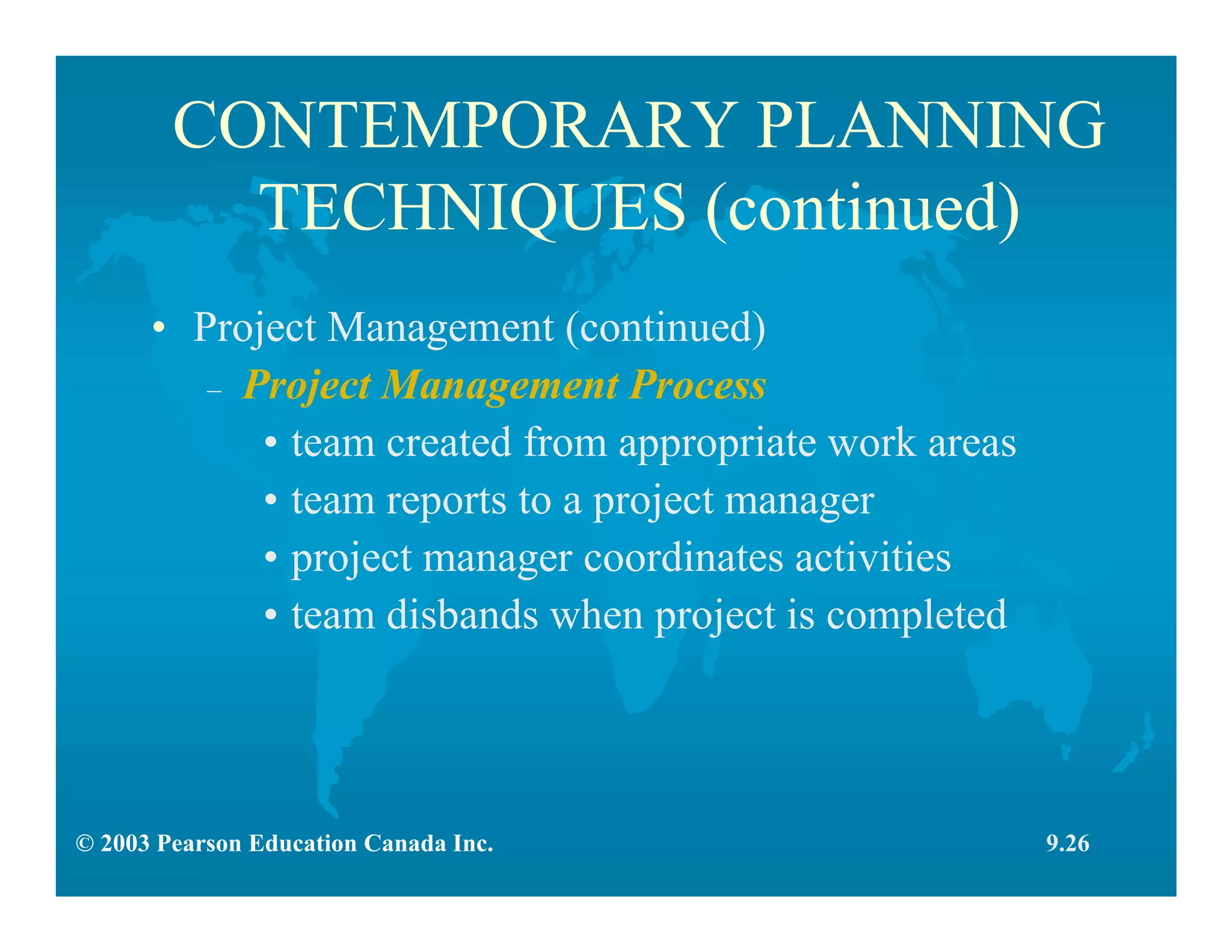 © 2003 Pearson Education Canada Inc.
CONTEMPORARY PLANNING
TECHNIQUES (continued)
• Project Management (continued)
– Project Management Process
• team created from appropriate work areas
• team reports to a project manager
• project manager coordinates activities
• team disbands when project is completed
9.26
 