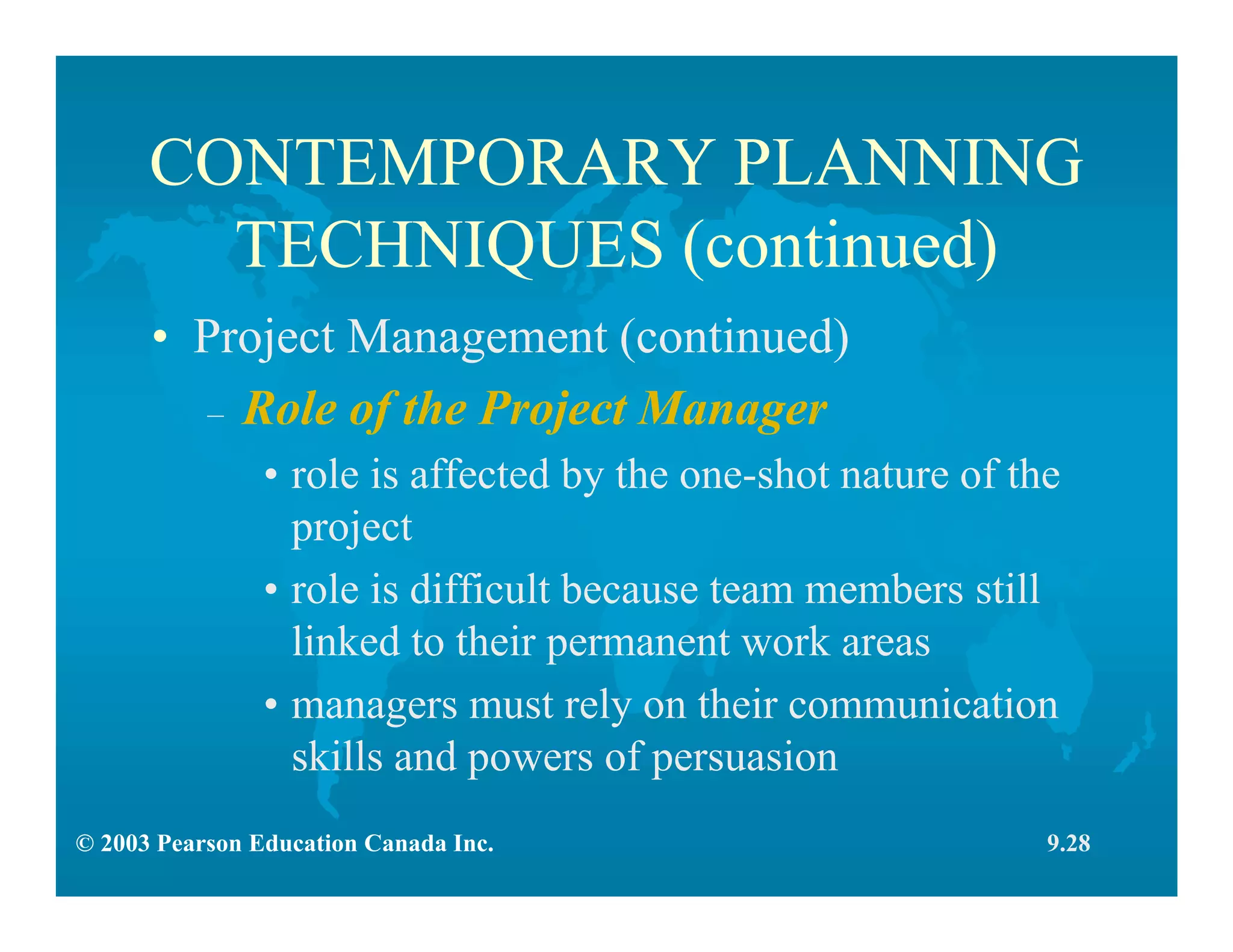 © 2003 Pearson Education Canada Inc.
CONTEMPORARY PLANNING
TECHNIQUES (continued)
• Project Management (continued)
– Role of the Project Manager
• role is affected by the one-shot nature of the
project
• role is difficult because team members still
linked to their permanent work areas
• managers must rely on their communication
skills and powers of persuasion
9.28
 
