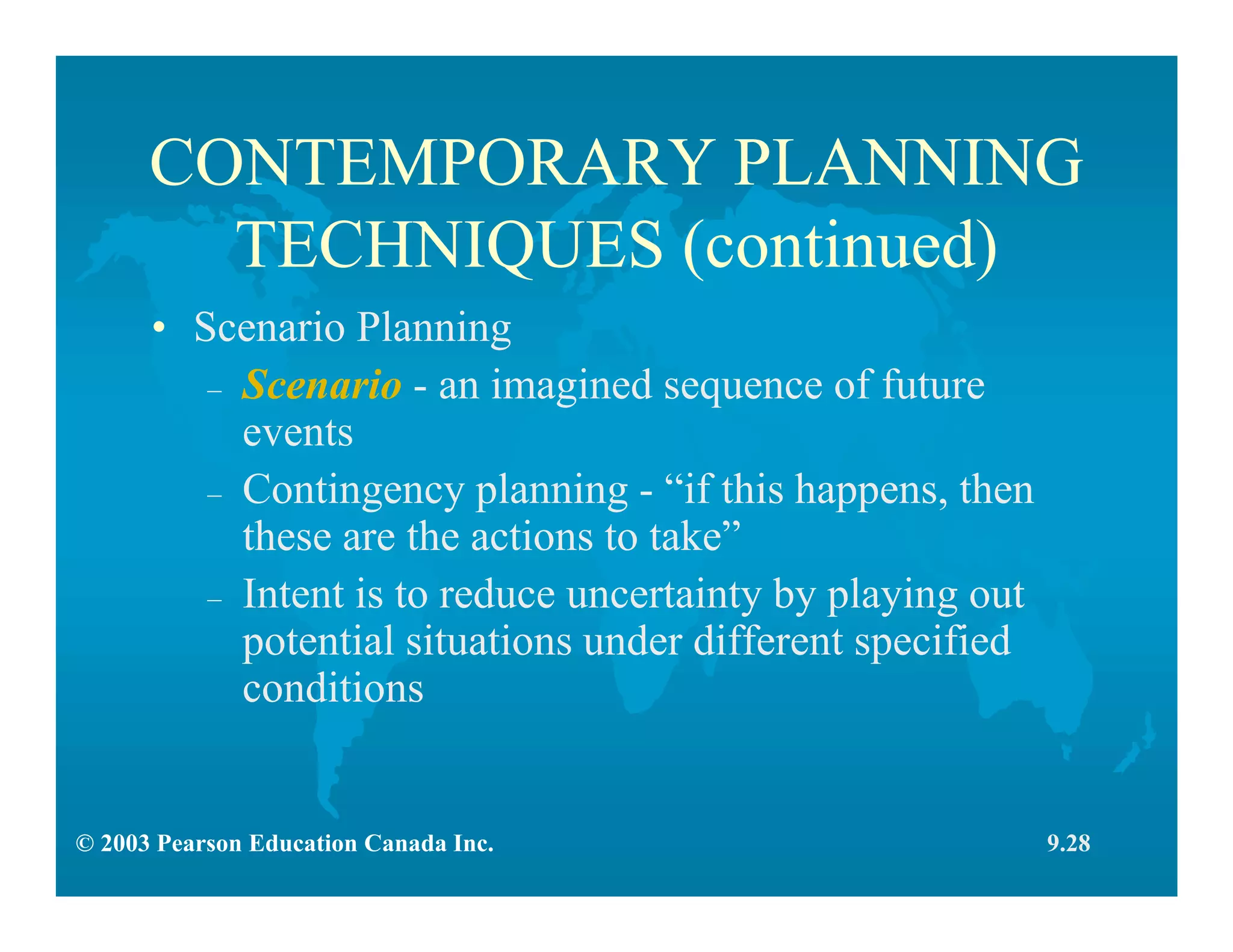 © 2003 Pearson Education Canada Inc.
CONTEMPORARY PLANNING
TECHNIQUES (continued)
• Scenario Planning
– Scenario - an imagined sequence of future
events
– Contingency planning - “if this happens, then
these are the actions to take”
– Intent is to reduce uncertainty by playing out
potential situations under different specified
conditions
9.28
 