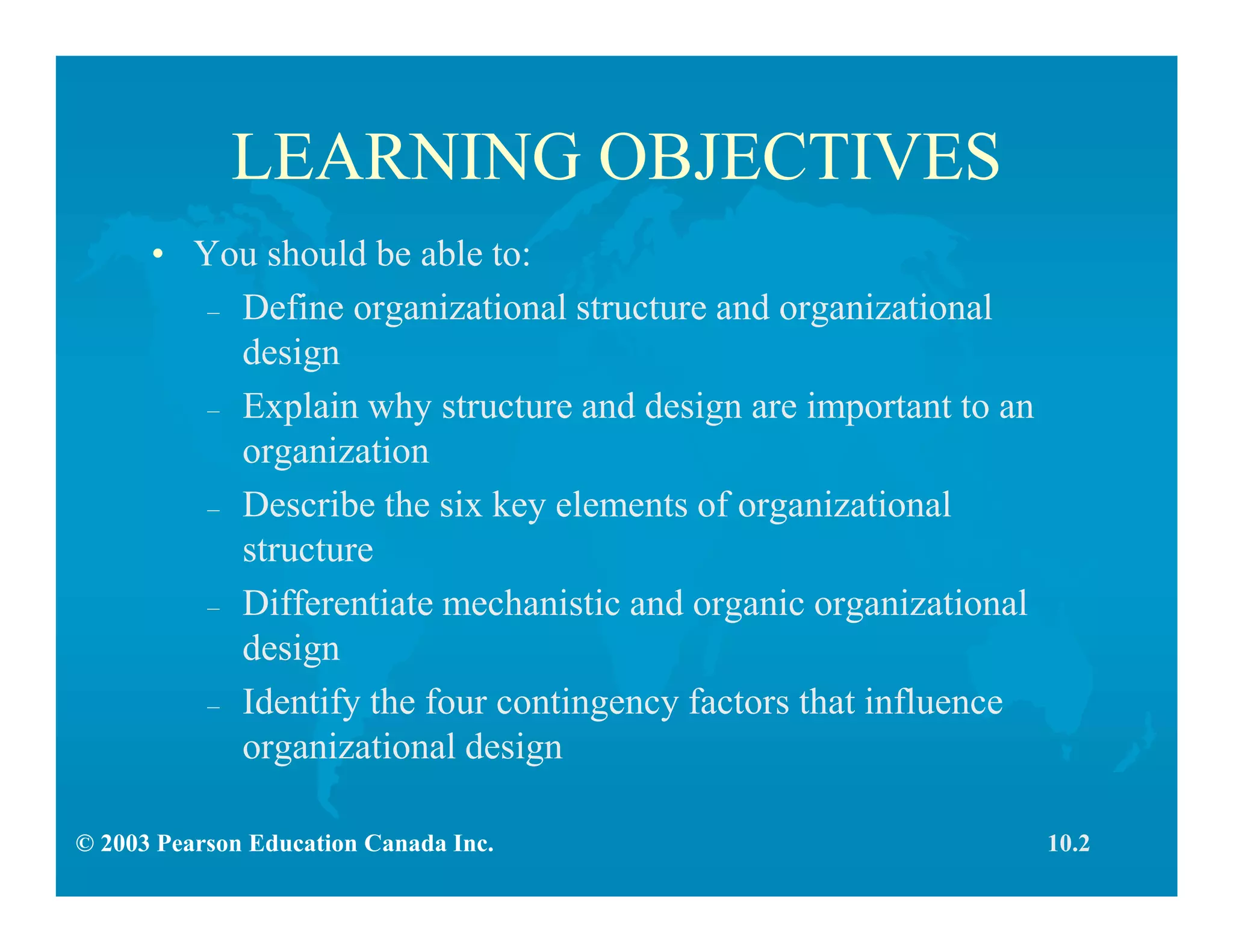 © 2003 Pearson Education Canada Inc.
LEARNING OBJECTIVES
• You should be able to:
– Define organizational structure and organizational
design
– Explain why structure and design are important to an
organization
– Describe the six key elements of organizational
structure
– Differentiate mechanistic and organic organizational
design
– Identify the four contingency factors that influence
organizational design
10.2
 